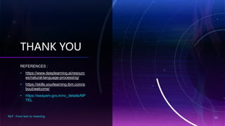 THANK YOU
REFERENCES :
• https://www.deeplearning.ai/resourc
es/natural-language-processing/
• https://skills.yourlearning.ibm.com/a
bout/welcome/
• https://swayam.gov.in/nc_details/NP
TEL
NLP : From text to meaning
11
 