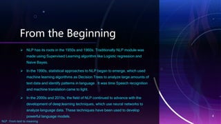 From the Beginning
 NLP has its roots in the 1950s and 1960s. Traditionally NLP module was
made using Supervised Learning algorithm like Logistic regression and
Naive Bayes.
 In the 1990s, statistical approaches to NLP began to emerge, which used
machine learning algorithms as Decision Trees to analyze large amounts of
text data and identify patterns in language . It was time Speech recognition
and machine translation came to light.
 In the 2000s and 2010s, the field of NLP continued to advance with the
development of deep learning techniques, which use neural networks to
analyze language data. These techniques have been used to develop
powerful language models.
NLP : From text to meaning
4
 