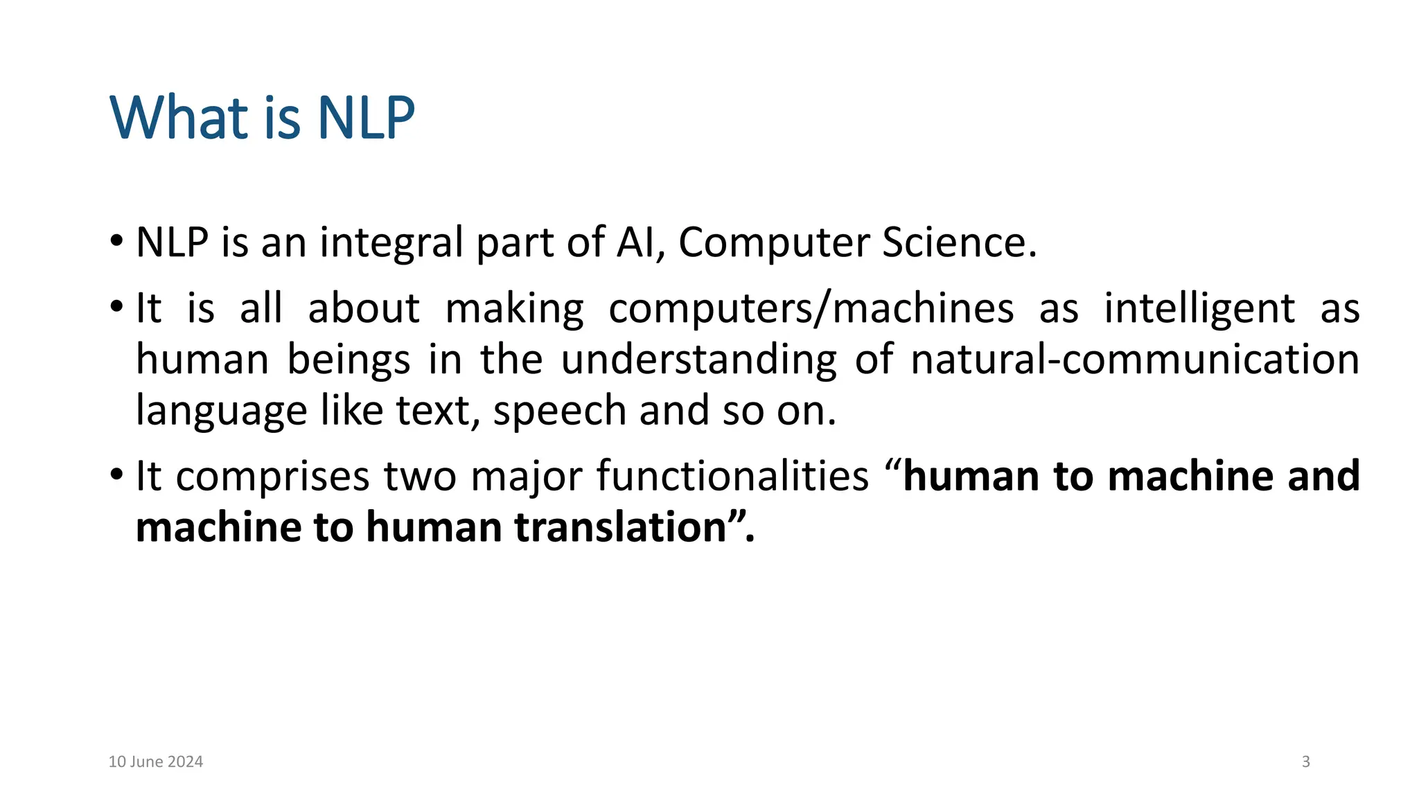 What is NLP
• NLP is an integral part of AI, Computer Science.
• It is all about making computers/machines as intelligent as
human beings in the understanding of natural-communication
language like text, speech and so on.
• It comprises two major functionalities “human to machine and
machine to human translation”.
10 June 2024 3