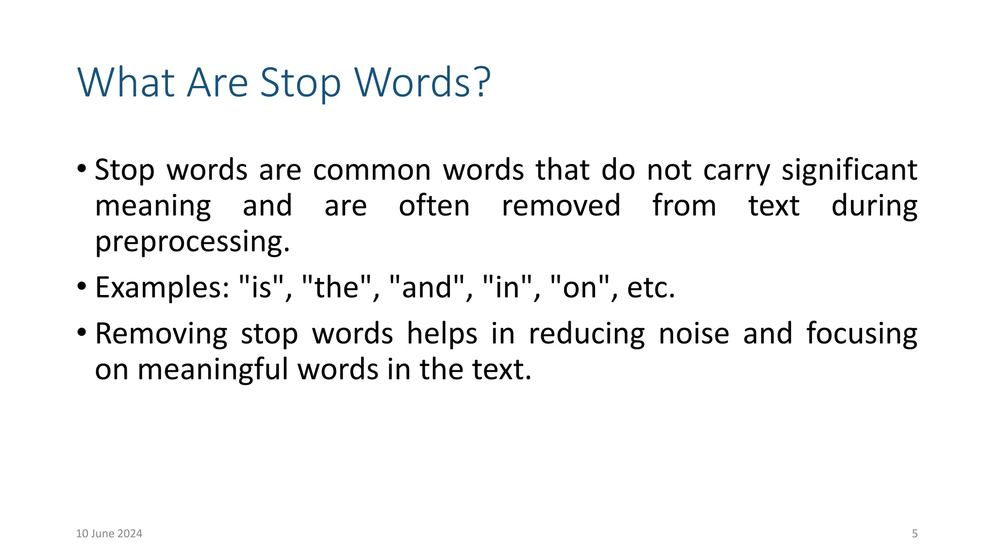 What Are Stop Words?
• Stop words are common words that do not carry significant
meaning and are often removed from text during
preprocessing.
• Examples: "is", "the", "and", "in", "on", etc.
• Removing stop words helps in reducing noise and focusing
on meaningful words in the text.
10 June 2024 5