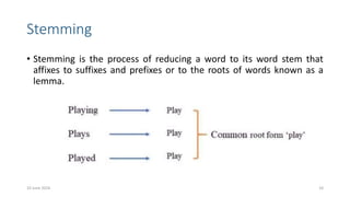 Stemming
• Stemming is the process of reducing a word to its word stem that
affixes to suffixes and prefixes or to the roots of words known as a
lemma.
10 June 2024 10
 