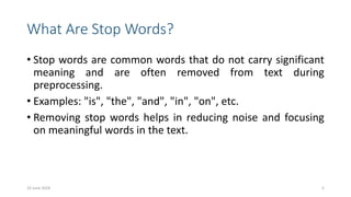 What Are Stop Words?
• Stop words are common words that do not carry significant
meaning and are often removed from text during
preprocessing.
• Examples: "is", "the", "and", "in", "on", etc.
• Removing stop words helps in reducing noise and focusing
on meaningful words in the text.
10 June 2024 5
 