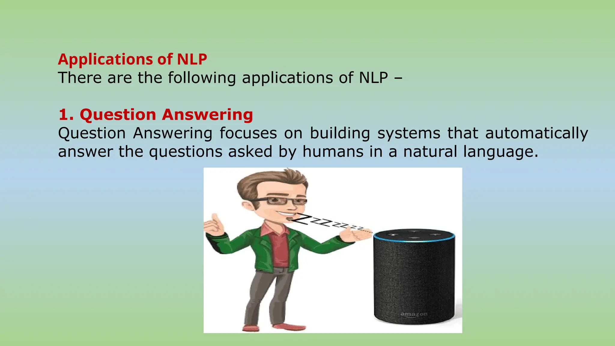 Applications of NLP
There are the following applications of NLP –
1. Question Answering
Question Answering focuses on building systems that automatically
answer the questions asked by humans in a natural language.
 