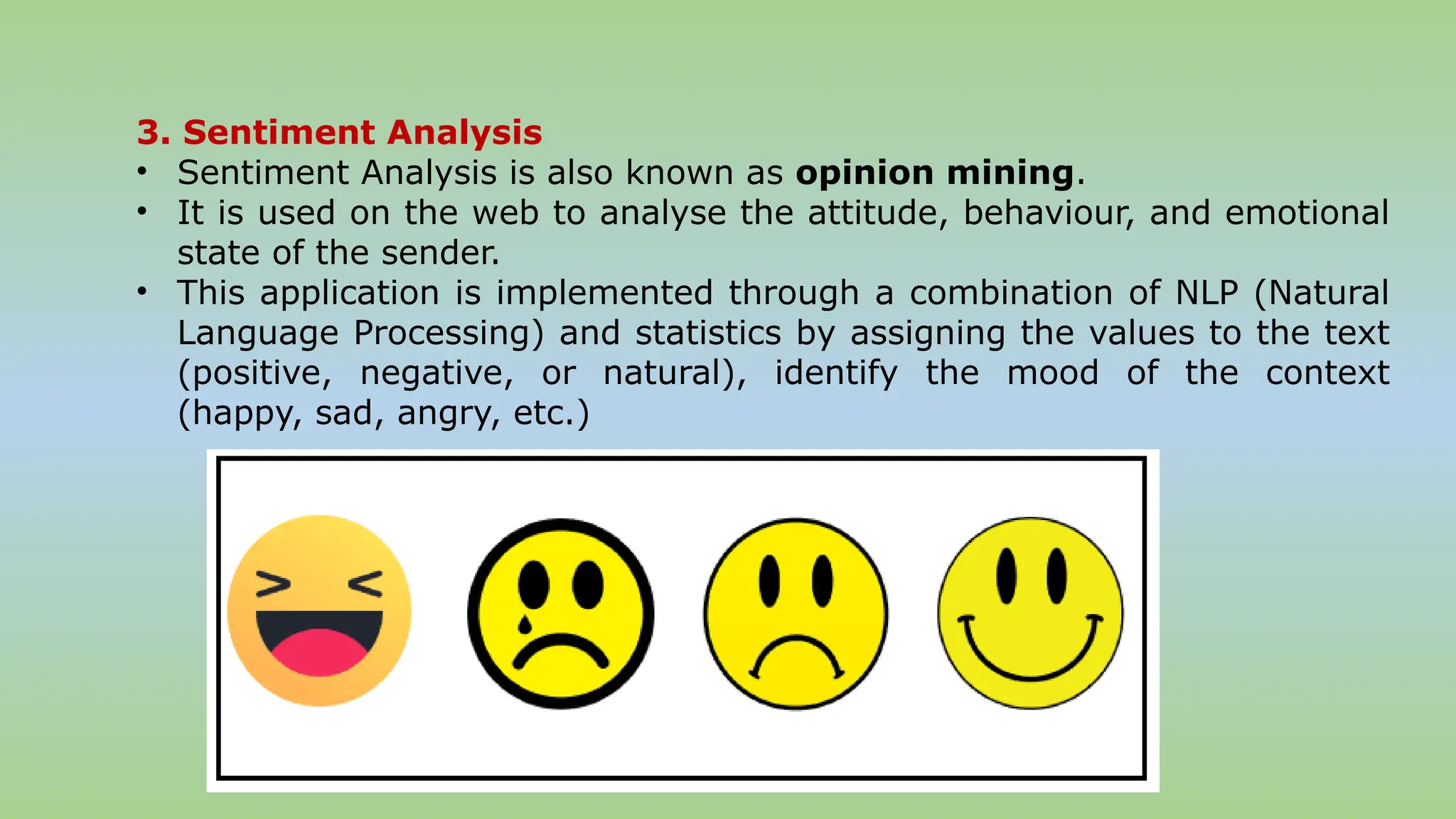 3. Sentiment Analysis
• Sentiment Analysis is also known as opinion mining.
• It is used on the web to analyse the attitude, behaviour, and emotional
state of the sender.
• This application is implemented through a combination of NLP (Natural
Language Processing) and statistics by assigning the values to the text
(positive, negative, or natural), identify the mood of the context
(happy, sad, angry, etc.)
 