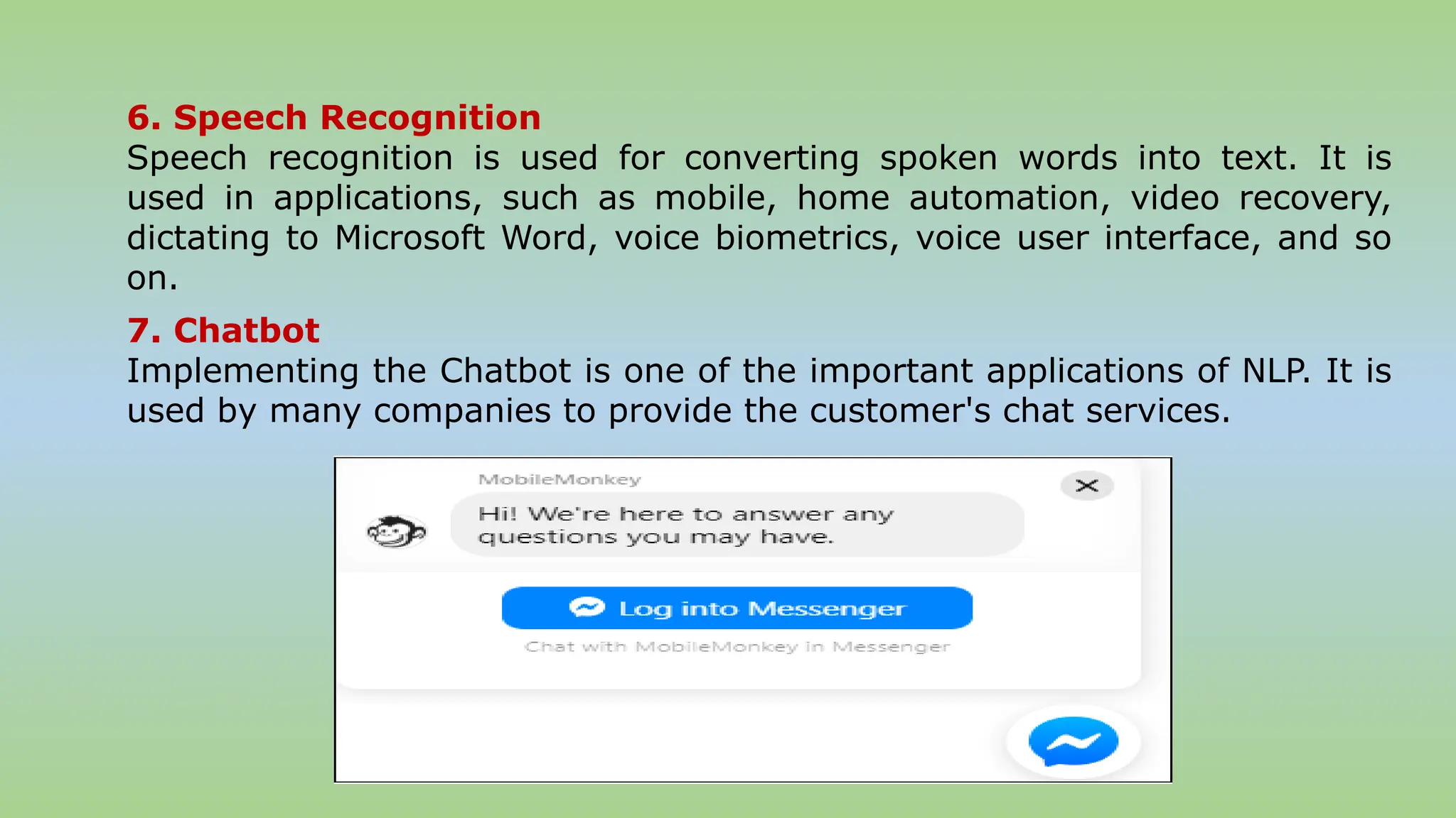 6. Speech Recognition
Speech recognition is used for converting spoken words into text. It is
used in applications, such as mobile, home automation, video recovery,
dictating to Microsoft Word, voice biometrics, voice user interface, and so
on.
7. Chatbot
Implementing the Chatbot is one of the important applications of NLP. It is
used by many companies to provide the customer's chat services.
 