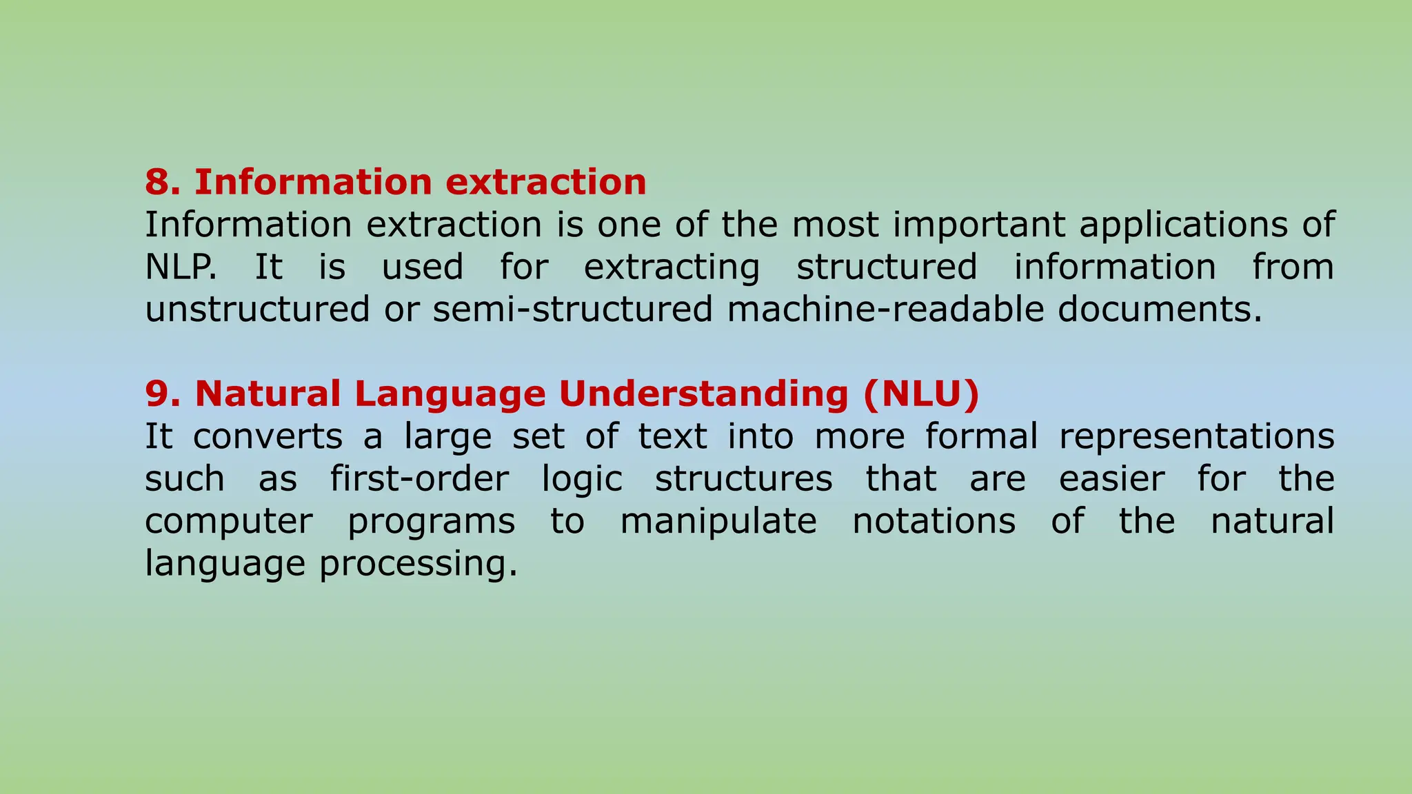 8. Information extraction
Information extraction is one of the most important applications of
NLP. It is used for extracting structured information from
unstructured or semi-structured machine-readable documents.
9. Natural Language Understanding (NLU)
It converts a large set of text into more formal representations
such as first-order logic structures that are easier for the
computer programs to manipulate notations of the natural
language processing.
 