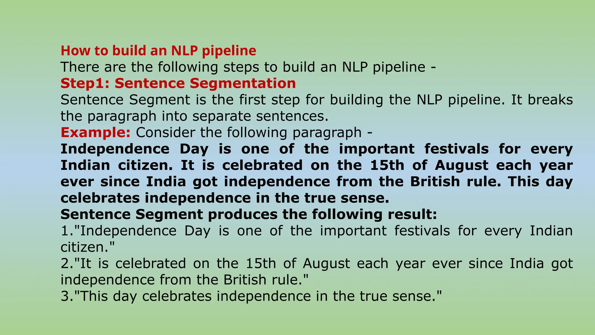 How to build an NLP pipeline
There are the following steps to build an NLP pipeline -
Step1: Sentence Segmentation
Sentence Segment is the first step for building the NLP pipeline. It breaks
the paragraph into separate sentences.
Example: Consider the following paragraph -
Independence Day is one of the important festivals for every
Indian citizen. It is celebrated on the 15th of August each year
ever since India got independence from the British rule. This day
celebrates independence in the true sense.
Sentence Segment produces the following result:
1."Independence Day is one of the important festivals for every Indian
citizen."
2."It is celebrated on the 15th of August each year ever since India got
independence from the British rule."
3."This day celebrates independence in the true sense."
 