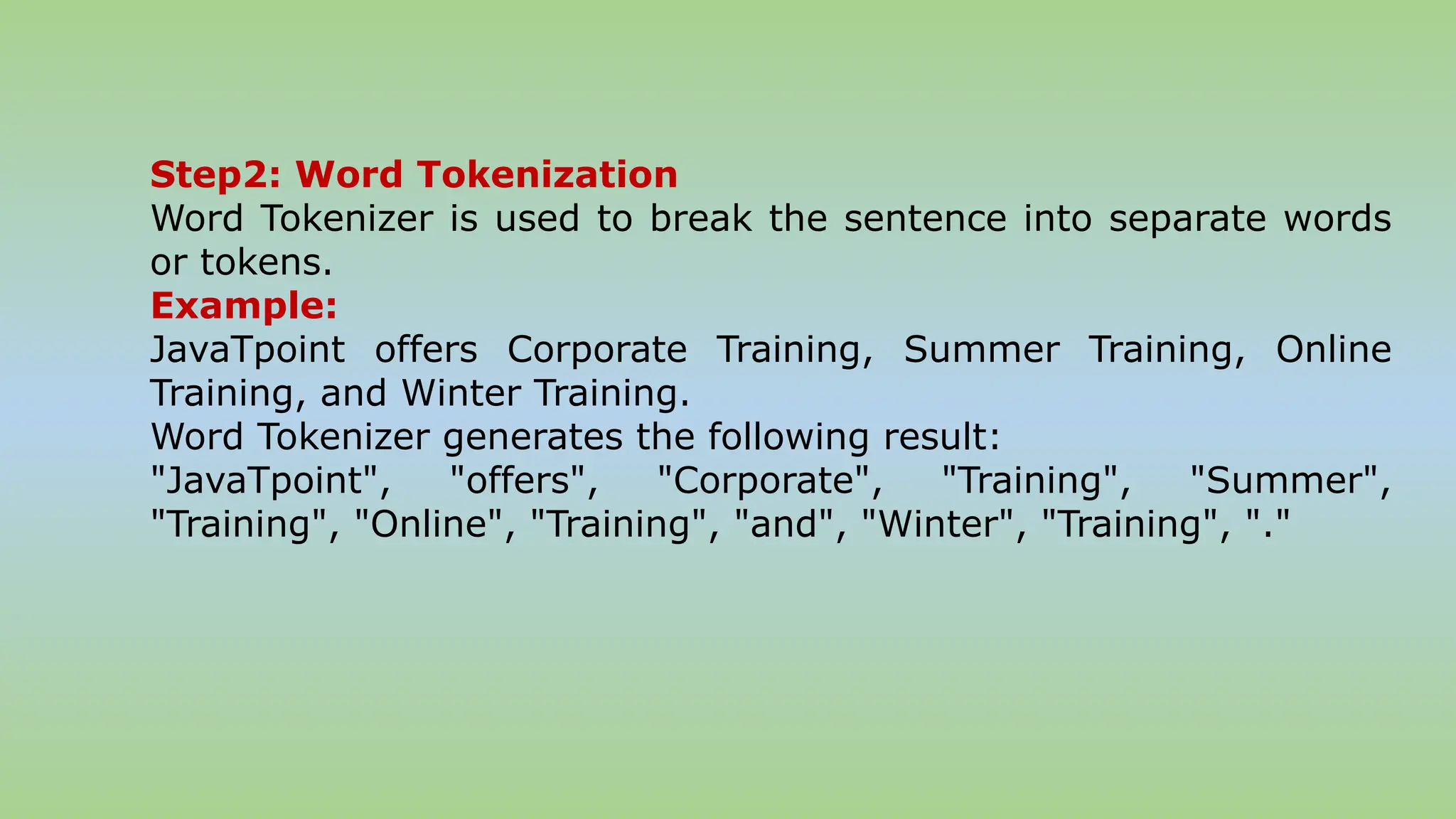Step2: Word Tokenization
Word Tokenizer is used to break the sentence into separate words
or tokens.
Example:
JavaTpoint offers Corporate Training, Summer Training, Online
Training, and Winter Training.
Word Tokenizer generates the following result:
"JavaTpoint", "offers", "Corporate", "Training", "Summer",
"Training", "Online", "Training", "and", "Winter", "Training", "."
 