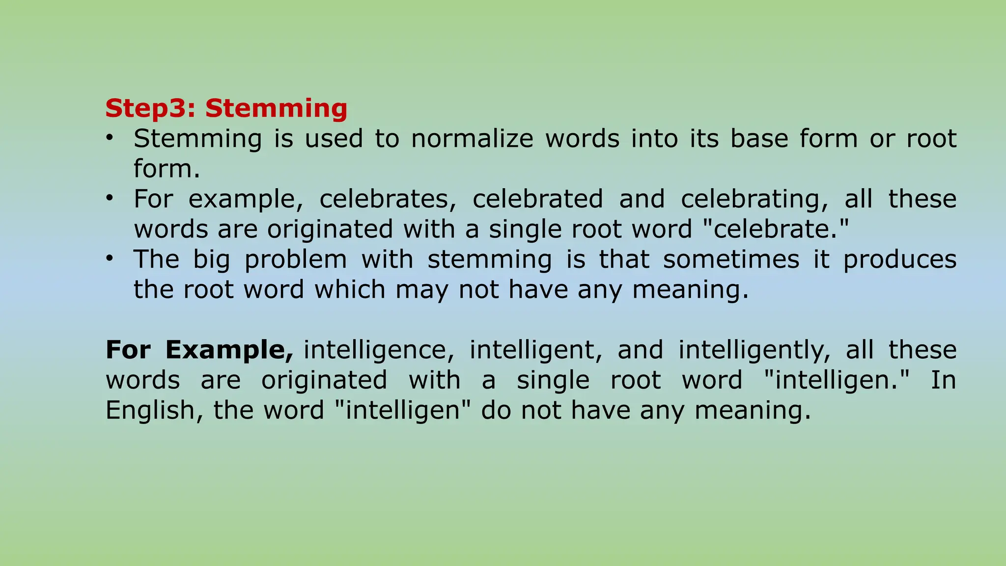 Step3: Stemming
• Stemming is used to normalize words into its base form or root
form.
• For example, celebrates, celebrated and celebrating, all these
words are originated with a single root word "celebrate."
• The big problem with stemming is that sometimes it produces
the root word which may not have any meaning.
For Example, intelligence, intelligent, and intelligently, all these
words are originated with a single root word "intelligen." In
English, the word "intelligen" do not have any meaning.
 