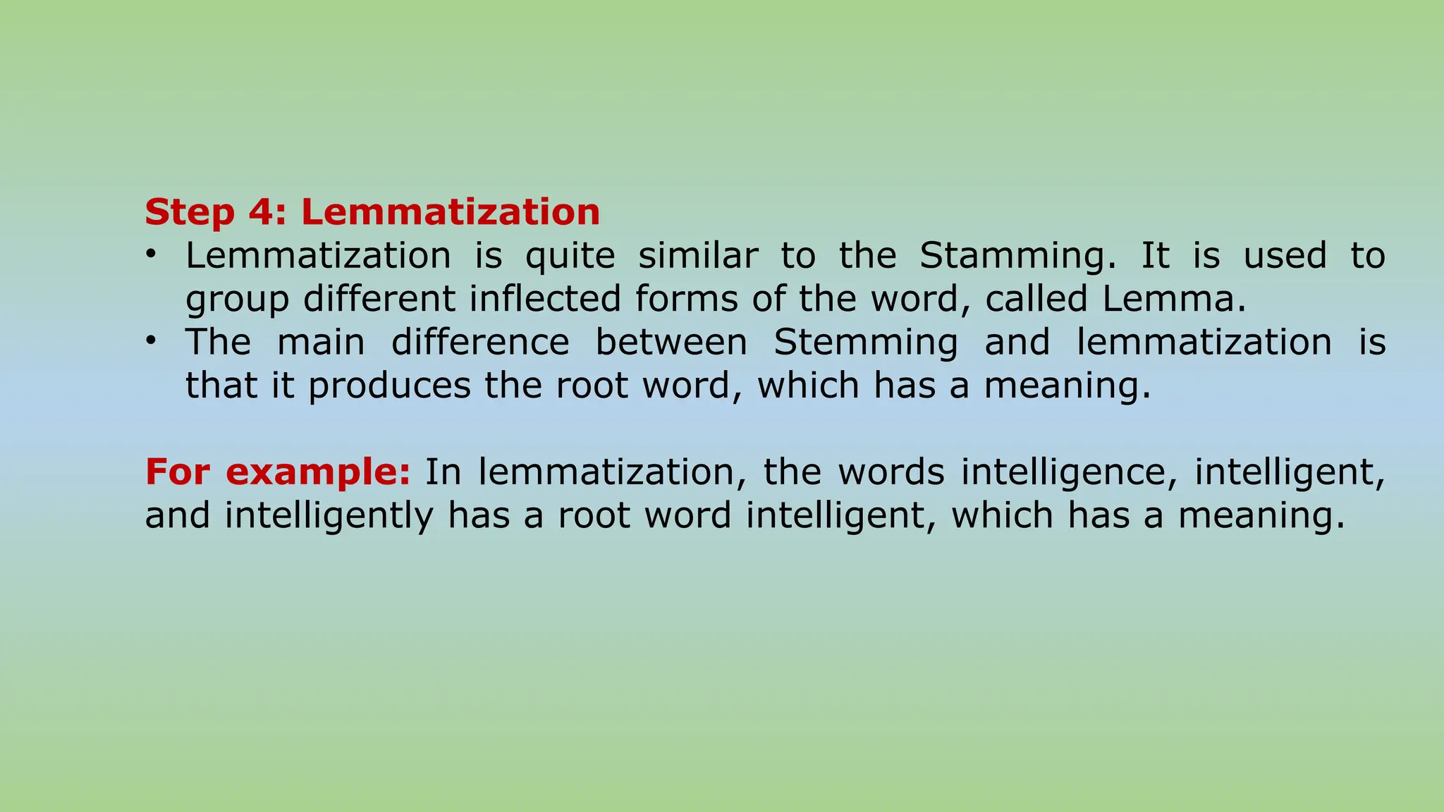 Step 4: Lemmatization
• Lemmatization is quite similar to the Stamming. It is used to
group different inflected forms of the word, called Lemma.
• The main difference between Stemming and lemmatization is
that it produces the root word, which has a meaning.
For example: In lemmatization, the words intelligence, intelligent,
and intelligently has a root word intelligent, which has a meaning.
 
