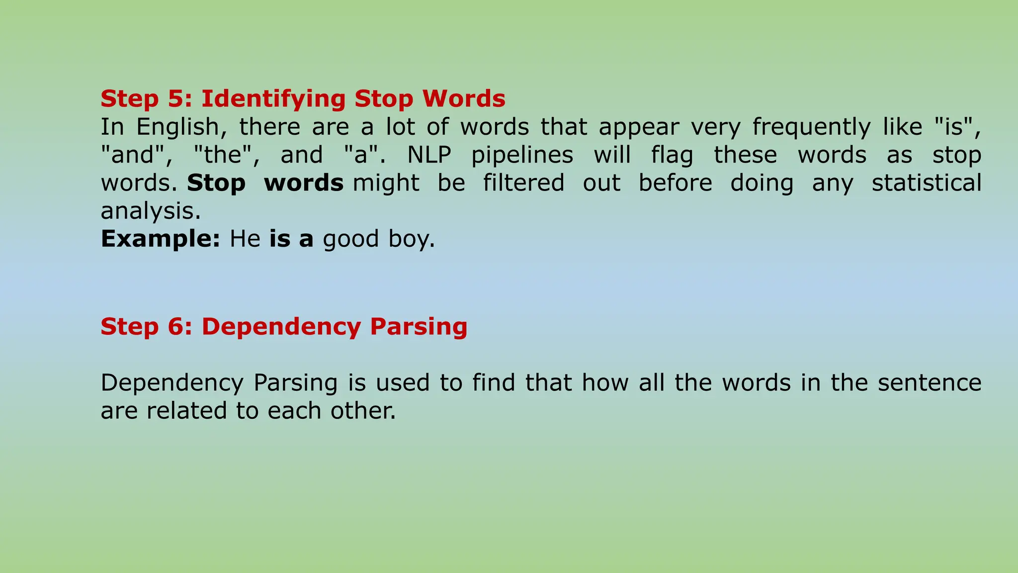 Step 5: Identifying Stop Words
In English, there are a lot of words that appear very frequently like "is",
"and", "the", and "a". NLP pipelines will flag these words as stop
words. Stop words might be filtered out before doing any statistical
analysis.
Example: He is a good boy.
Step 6: Dependency Parsing
Dependency Parsing is used to find that how all the words in the sentence
are related to each other.
 
