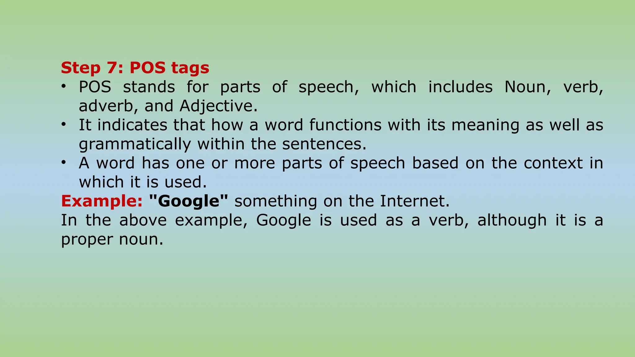 Step 7: POS tags
• POS stands for parts of speech, which includes Noun, verb,
adverb, and Adjective.
• It indicates that how a word functions with its meaning as well as
grammatically within the sentences.
• A word has one or more parts of speech based on the context in
which it is used.
Example: "Google" something on the Internet.
In the above example, Google is used as a verb, although it is a
proper noun.
 