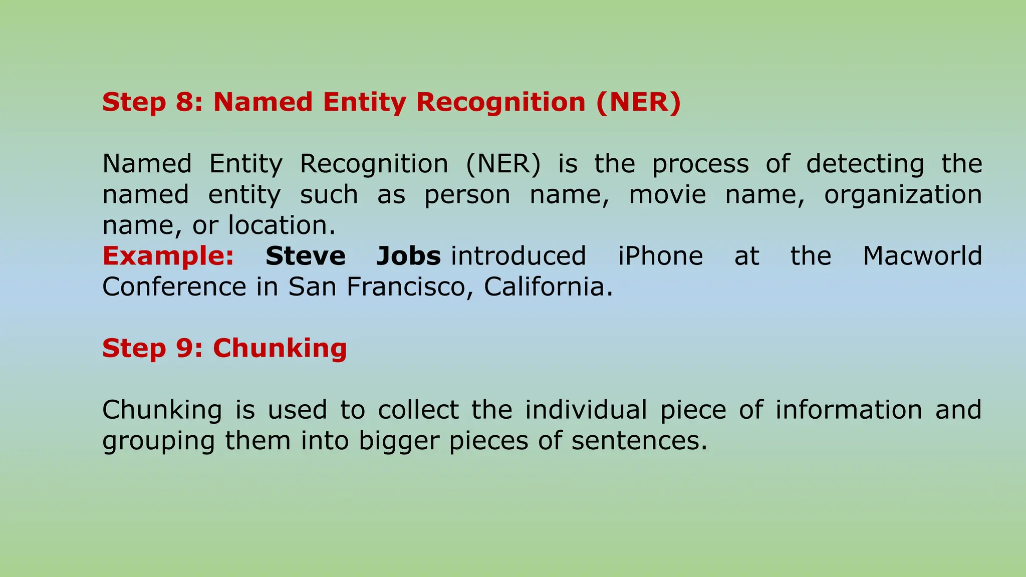 Step 8: Named Entity Recognition (NER)
Named Entity Recognition (NER) is the process of detecting the
named entity such as person name, movie name, organization
name, or location.
Example: Steve Jobs introduced iPhone at the Macworld
Conference in San Francisco, California.
Step 9: Chunking
Chunking is used to collect the individual piece of information and
grouping them into bigger pieces of sentences.
 
