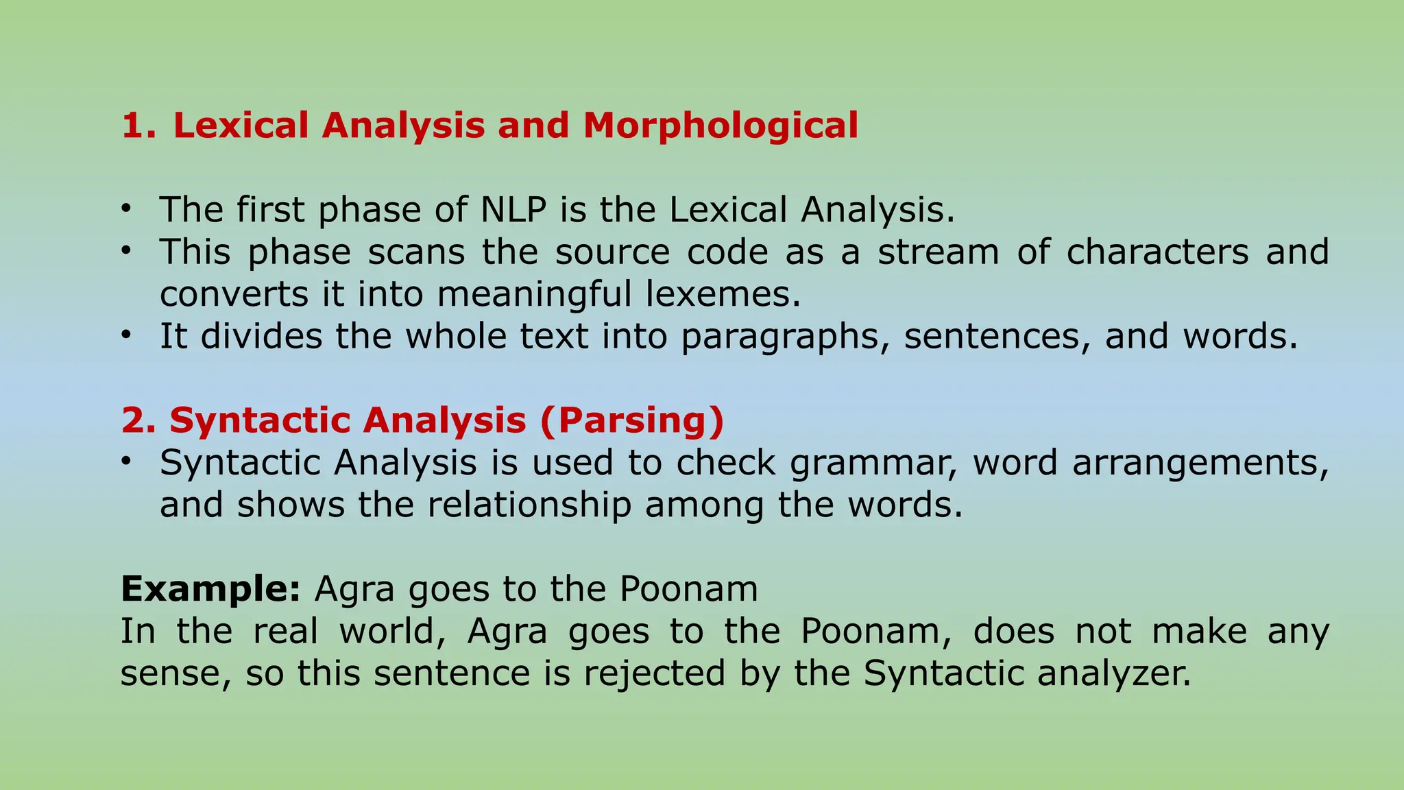 1. Lexical Analysis and Morphological
• The first phase of NLP is the Lexical Analysis.
• This phase scans the source code as a stream of characters and
converts it into meaningful lexemes.
• It divides the whole text into paragraphs, sentences, and words.
2. Syntactic Analysis (Parsing)
• Syntactic Analysis is used to check grammar, word arrangements,
and shows the relationship among the words.
Example: Agra goes to the Poonam
In the real world, Agra goes to the Poonam, does not make any
sense, so this sentence is rejected by the Syntactic analyzer.
 