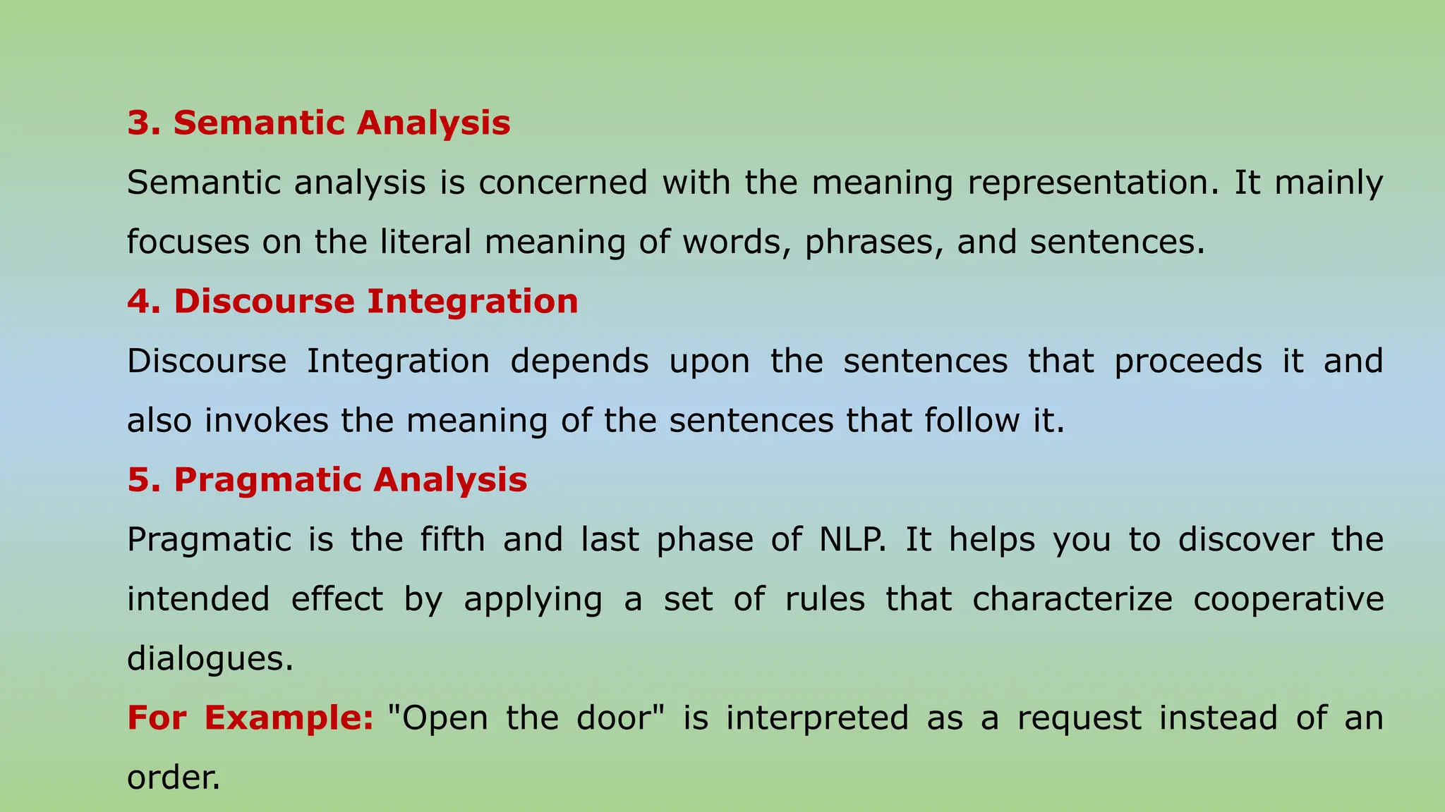 3. Semantic Analysis
Semantic analysis is concerned with the meaning representation. It mainly
focuses on the literal meaning of words, phrases, and sentences.
4. Discourse Integration
Discourse Integration depends upon the sentences that proceeds it and
also invokes the meaning of the sentences that follow it.
5. Pragmatic Analysis
Pragmatic is the fifth and last phase of NLP. It helps you to discover the
intended effect by applying a set of rules that characterize cooperative
dialogues.
For Example: "Open the door" is interpreted as a request instead of an
order.
 