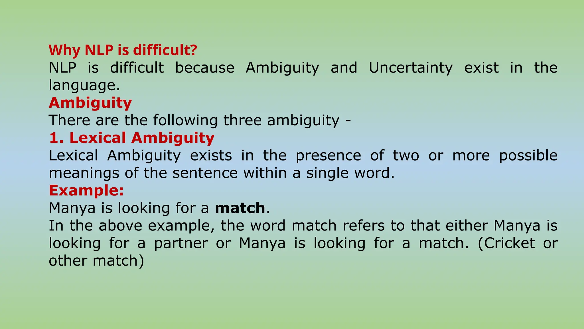 Why NLP is difficult?
NLP is difficult because Ambiguity and Uncertainty exist in the
language.
Ambiguity
There are the following three ambiguity -
1. Lexical Ambiguity
Lexical Ambiguity exists in the presence of two or more possible
meanings of the sentence within a single word.
Example:
Manya is looking for a match.
In the above example, the word match refers to that either Manya is
looking for a partner or Manya is looking for a match. (Cricket or
other match)
 