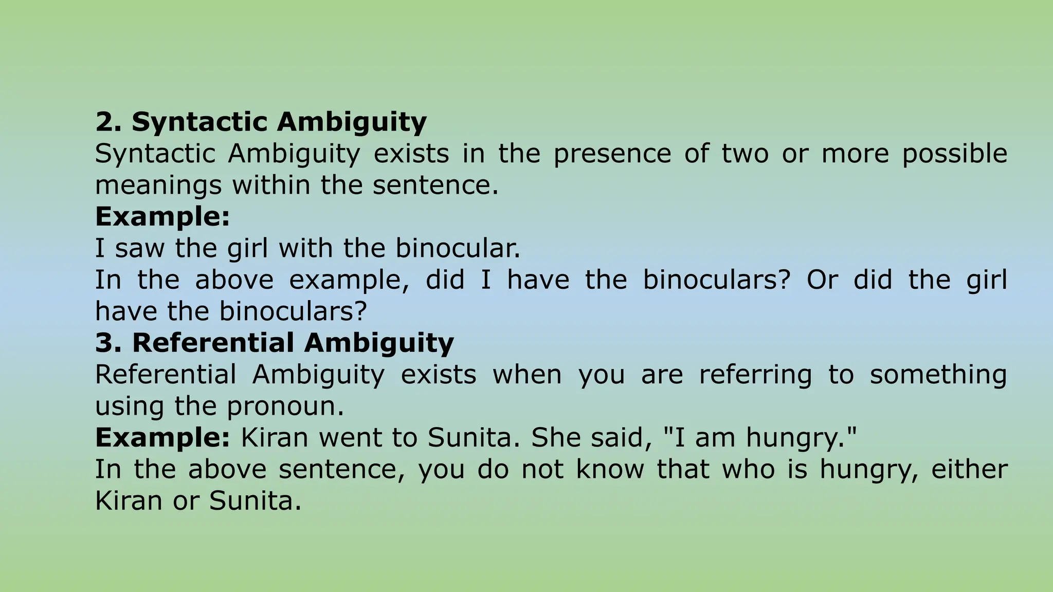 2. Syntactic Ambiguity
Syntactic Ambiguity exists in the presence of two or more possible
meanings within the sentence.
Example:
I saw the girl with the binocular.
In the above example, did I have the binoculars? Or did the girl
have the binoculars?
3. Referential Ambiguity
Referential Ambiguity exists when you are referring to something
using the pronoun.
Example: Kiran went to Sunita. She said, "I am hungry."
In the above sentence, you do not know that who is hungry, either
Kiran or Sunita.
 