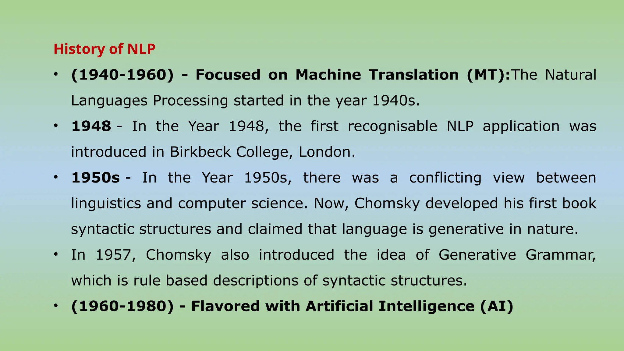 History of NLP
• (1940-1960) - Focused on Machine Translation (MT):The Natural
Languages Processing started in the year 1940s.
• 1948 - In the Year 1948, the first recognisable NLP application was
introduced in Birkbeck College, London.
• 1950s - In the Year 1950s, there was a conflicting view between
linguistics and computer science. Now, Chomsky developed his first book
syntactic structures and claimed that language is generative in nature.
• In 1957, Chomsky also introduced the idea of Generative Grammar,
which is rule based descriptions of syntactic structures.
• (1960-1980) - Flavored with Artificial Intelligence (AI)
 