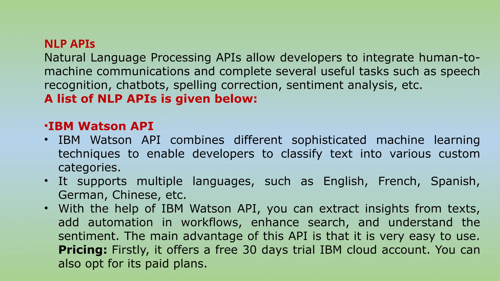 NLP APIs
Natural Language Processing APIs allow developers to integrate human-to-
machine communications and complete several useful tasks such as speech
recognition, chatbots, spelling correction, sentiment analysis, etc.
A list of NLP APIs is given below:
•IBM Watson API
• IBM Watson API combines different sophisticated machine learning
techniques to enable developers to classify text into various custom
categories.
• It supports multiple languages, such as English, French, Spanish,
German, Chinese, etc.
• With the help of IBM Watson API, you can extract insights from texts,
add automation in workflows, enhance search, and understand the
sentiment. The main advantage of this API is that it is very easy to use.
Pricing: Firstly, it offers a free 30 days trial IBM cloud account. You can
also opt for its paid plans.
 