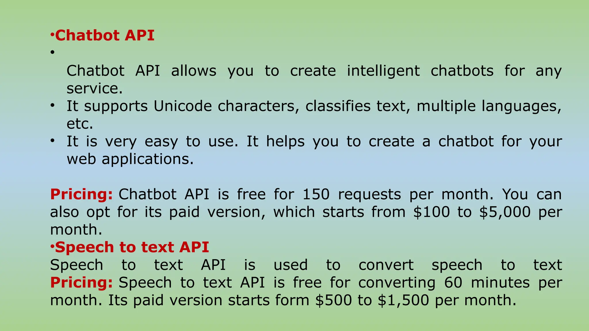 •Chatbot API
•
Chatbot API allows you to create intelligent chatbots for any
service.
• It supports Unicode characters, classifies text, multiple languages,
etc.
• It is very easy to use. It helps you to create a chatbot for your
web applications.
Pricing: Chatbot API is free for 150 requests per month. You can
also opt for its paid version, which starts from $100 to $5,000 per
month.
•Speech to text API
Speech to text API is used to convert speech to text
Pricing: Speech to text API is free for converting 60 minutes per
month. Its paid version starts form $500 to $1,500 per month.
 