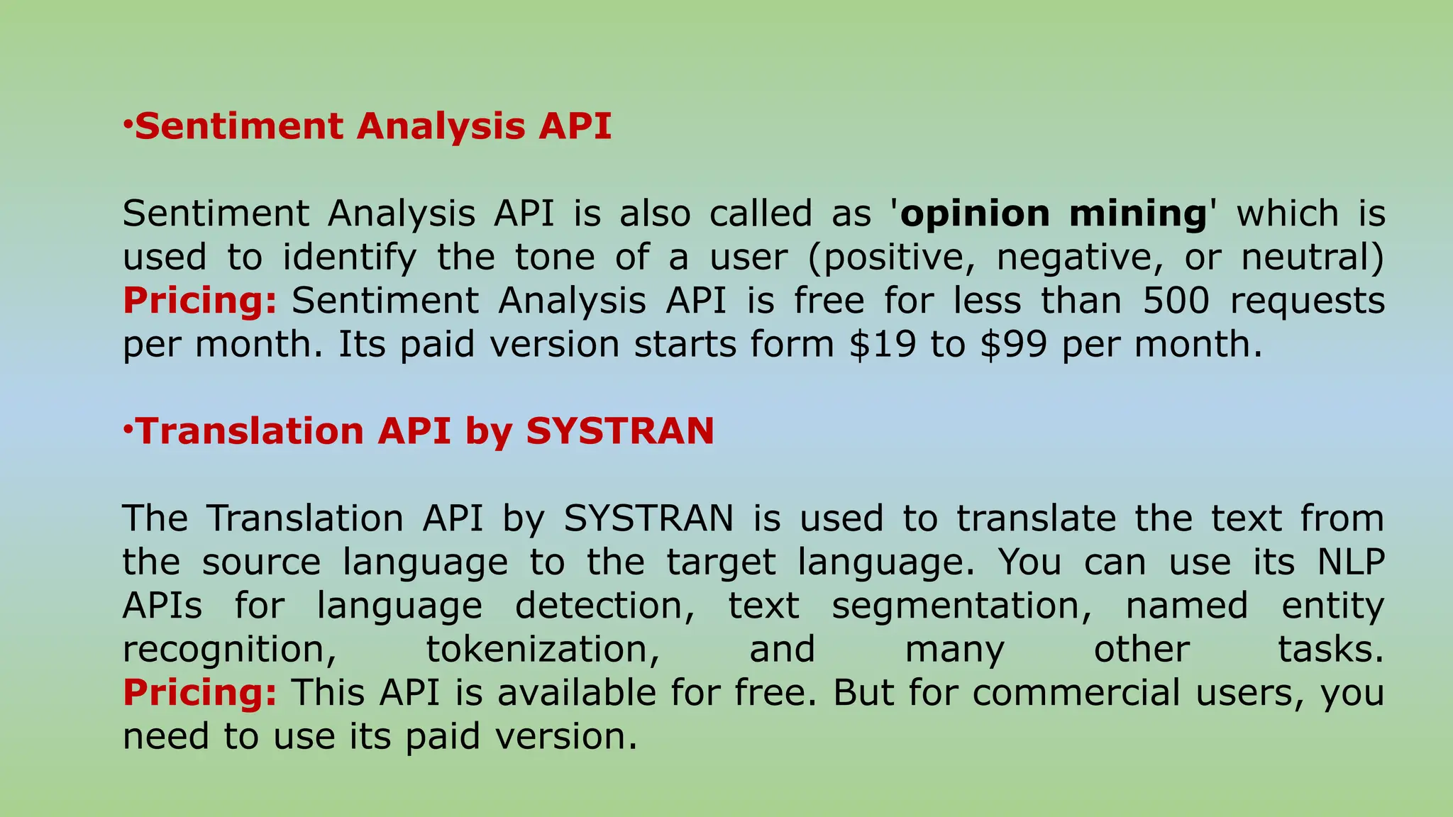 •Sentiment Analysis API
Sentiment Analysis API is also called as 'opinion mining' which is
used to identify the tone of a user (positive, negative, or neutral)
Pricing: Sentiment Analysis API is free for less than 500 requests
per month. Its paid version starts form $19 to $99 per month.
•Translation API by SYSTRAN
The Translation API by SYSTRAN is used to translate the text from
the source language to the target language. You can use its NLP
APIs for language detection, text segmentation, named entity
recognition, tokenization, and many other tasks.
Pricing: This API is available for free. But for commercial users, you
need to use its paid version.
 
