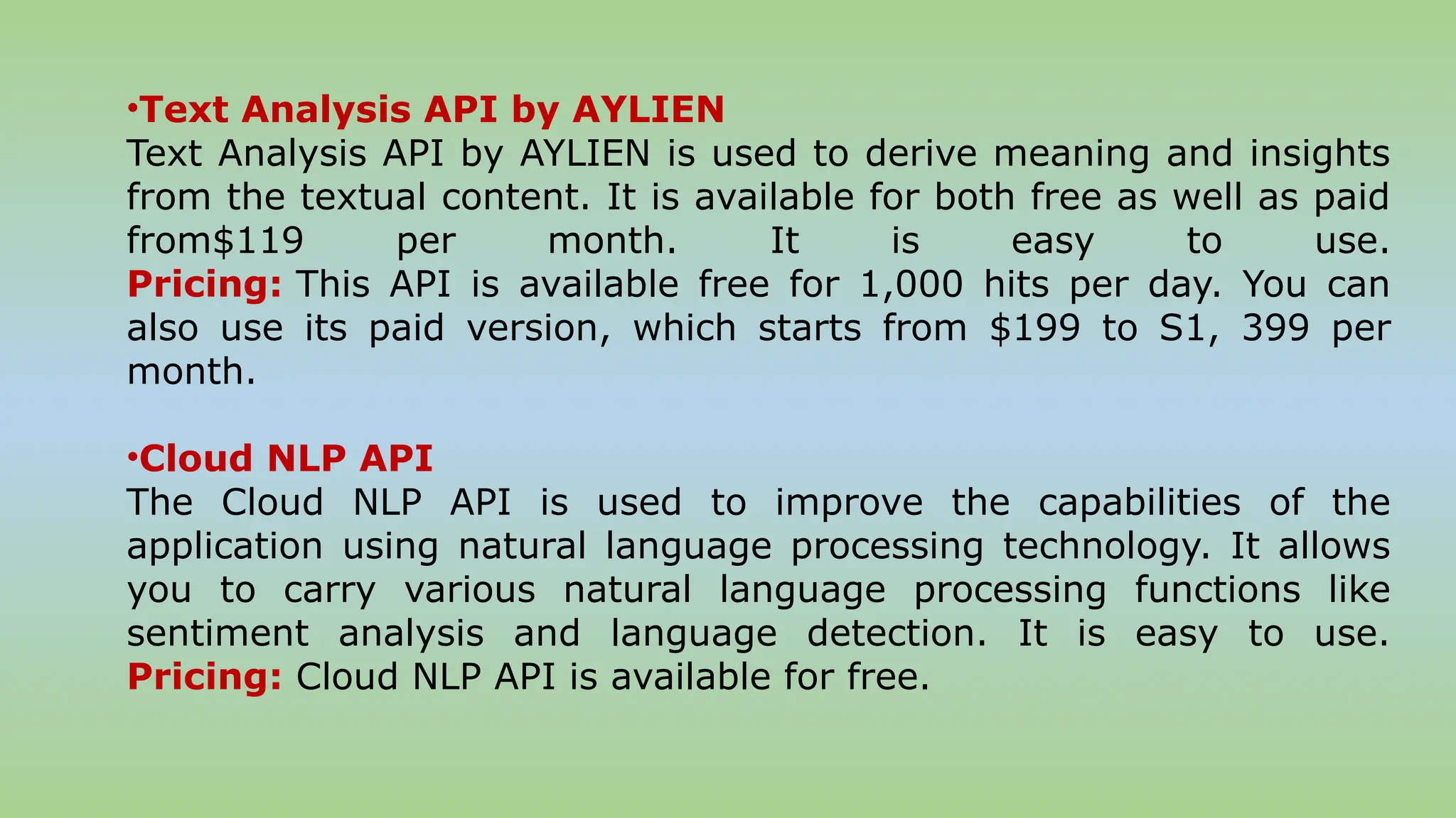 •Text Analysis API by AYLIEN
Text Analysis API by AYLIEN is used to derive meaning and insights
from the textual content. It is available for both free as well as paid
from$119 per month. It is easy to use.
Pricing: This API is available free for 1,000 hits per day. You can
also use its paid version, which starts from $199 to S1, 399 per
month.
•Cloud NLP API
The Cloud NLP API is used to improve the capabilities of the
application using natural language processing technology. It allows
you to carry various natural language processing functions like
sentiment analysis and language detection. It is easy to use.
Pricing: Cloud NLP API is available for free.
 