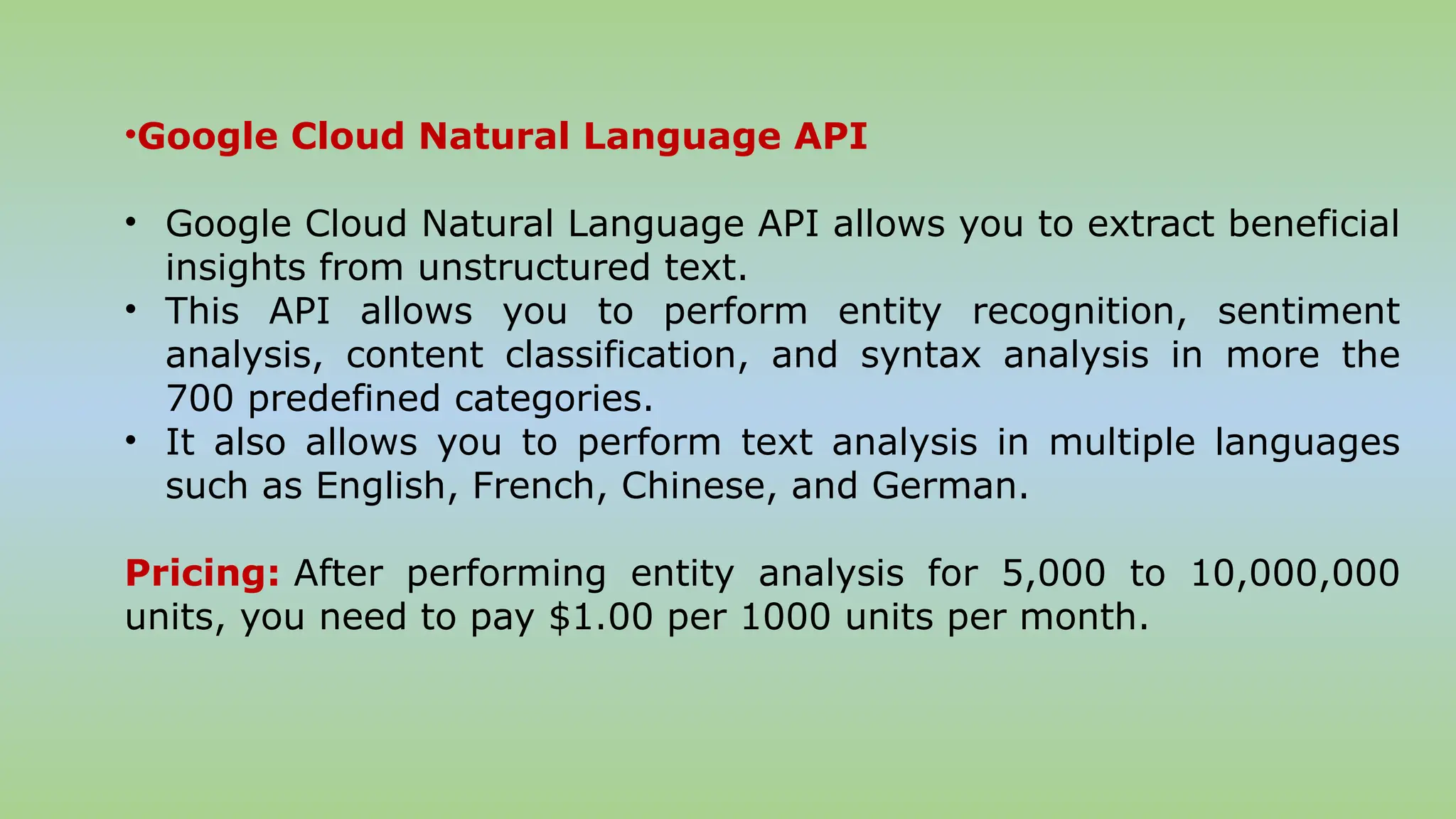 •Google Cloud Natural Language API
• Google Cloud Natural Language API allows you to extract beneficial
insights from unstructured text.
• This API allows you to perform entity recognition, sentiment
analysis, content classification, and syntax analysis in more the
700 predefined categories.
• It also allows you to perform text analysis in multiple languages
such as English, French, Chinese, and German.
Pricing: After performing entity analysis for 5,000 to 10,000,000
units, you need to pay $1.00 per 1000 units per month.
 