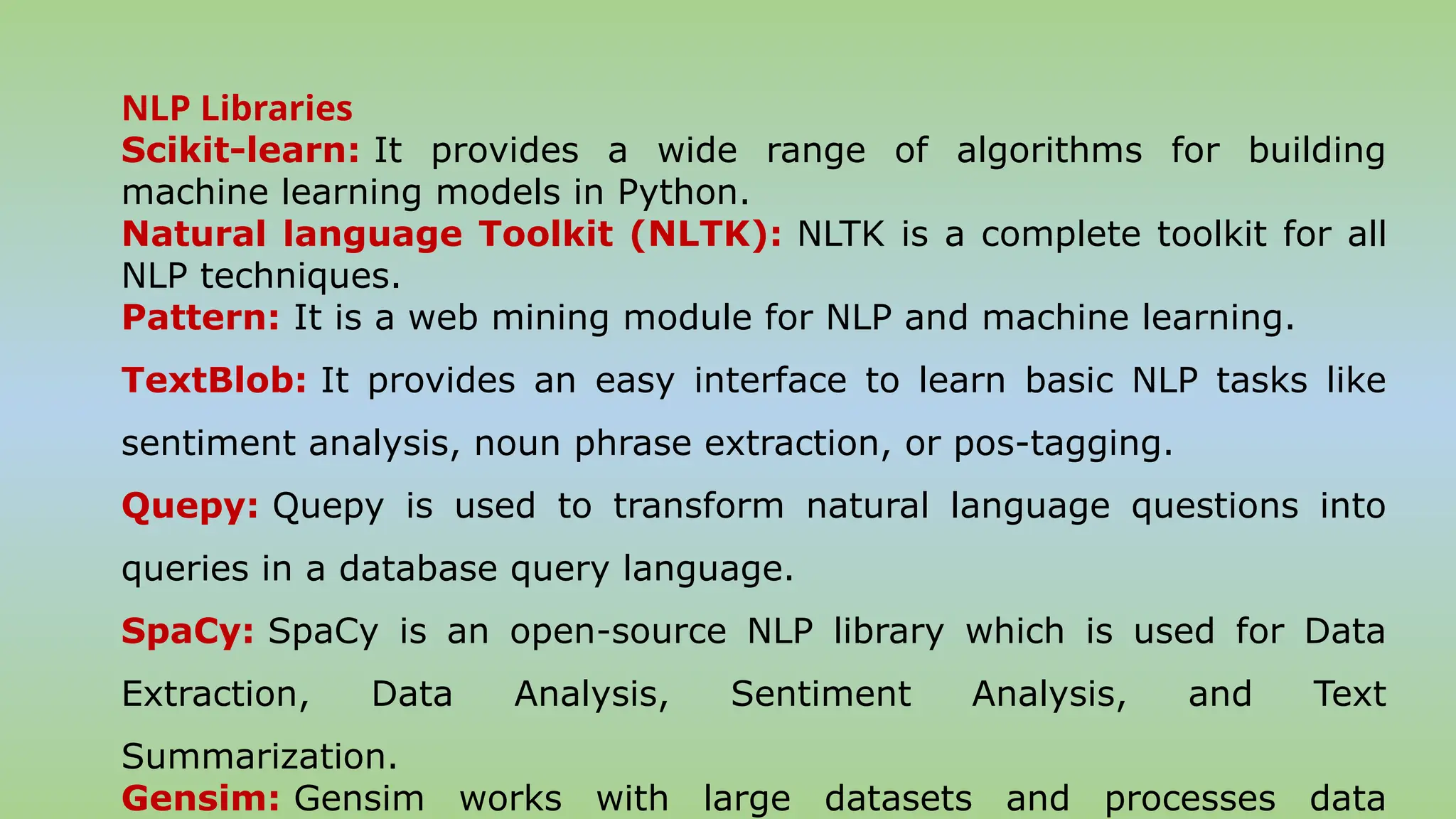 NLP Libraries
Scikit-learn: It provides a wide range of algorithms for building
machine learning models in Python.
Natural language Toolkit (NLTK): NLTK is a complete toolkit for all
NLP techniques.
Pattern: It is a web mining module for NLP and machine learning.
TextBlob: It provides an easy interface to learn basic NLP tasks like
sentiment analysis, noun phrase extraction, or pos-tagging.
Quepy: Quepy is used to transform natural language questions into
queries in a database query language.
SpaCy: SpaCy is an open-source NLP library which is used for Data
Extraction, Data Analysis, Sentiment Analysis, and Text
Summarization.
Gensim: Gensim works with large datasets and processes data
 