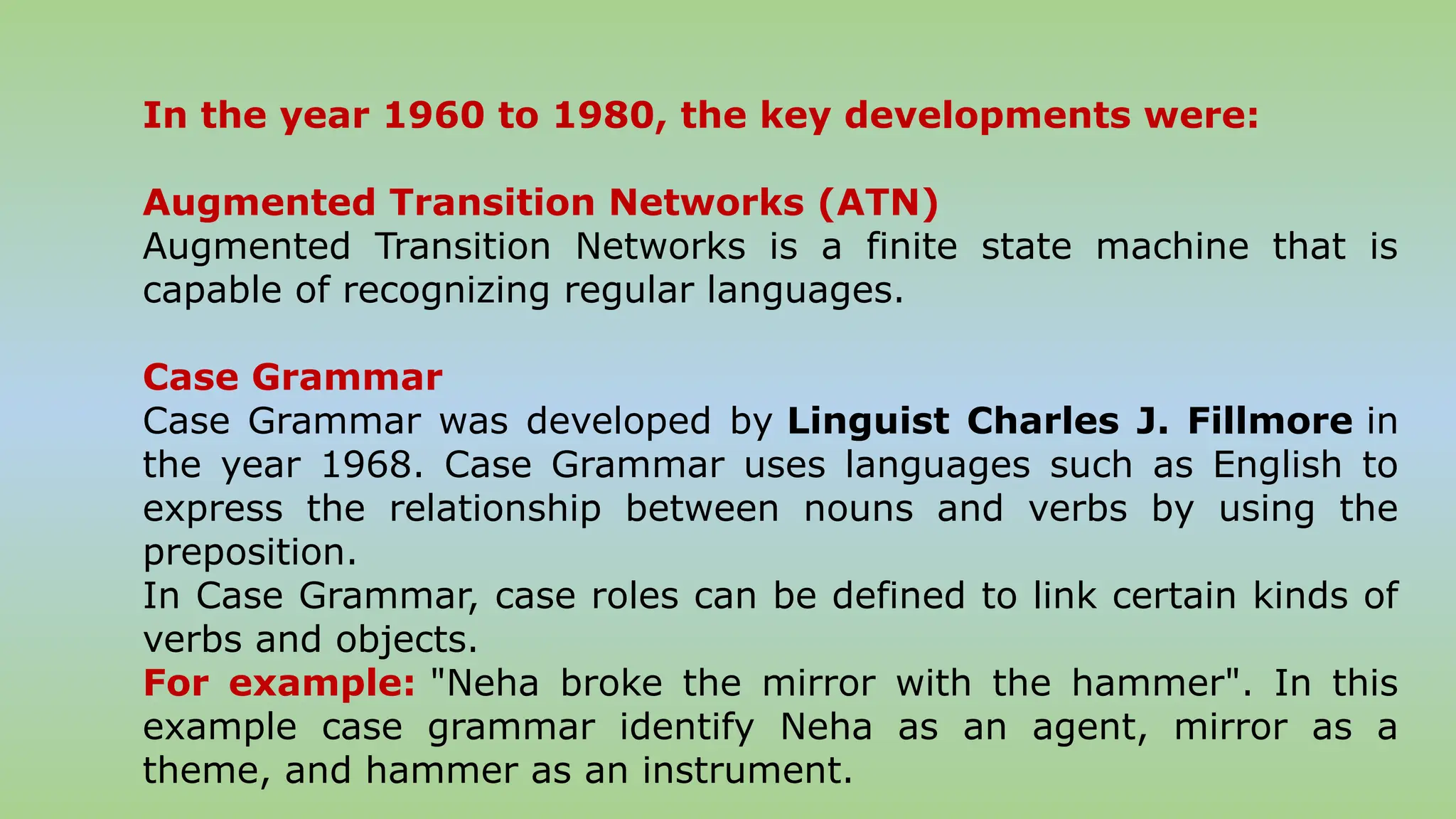 In the year 1960 to 1980, the key developments were:
Augmented Transition Networks (ATN)
Augmented Transition Networks is a finite state machine that is
capable of recognizing regular languages.
Case Grammar
Case Grammar was developed by Linguist Charles J. Fillmore in
the year 1968. Case Grammar uses languages such as English to
express the relationship between nouns and verbs by using the
preposition.
In Case Grammar, case roles can be defined to link certain kinds of
verbs and objects.
For example: "Neha broke the mirror with the hammer". In this
example case grammar identify Neha as an agent, mirror as a
theme, and hammer as an instrument.
 