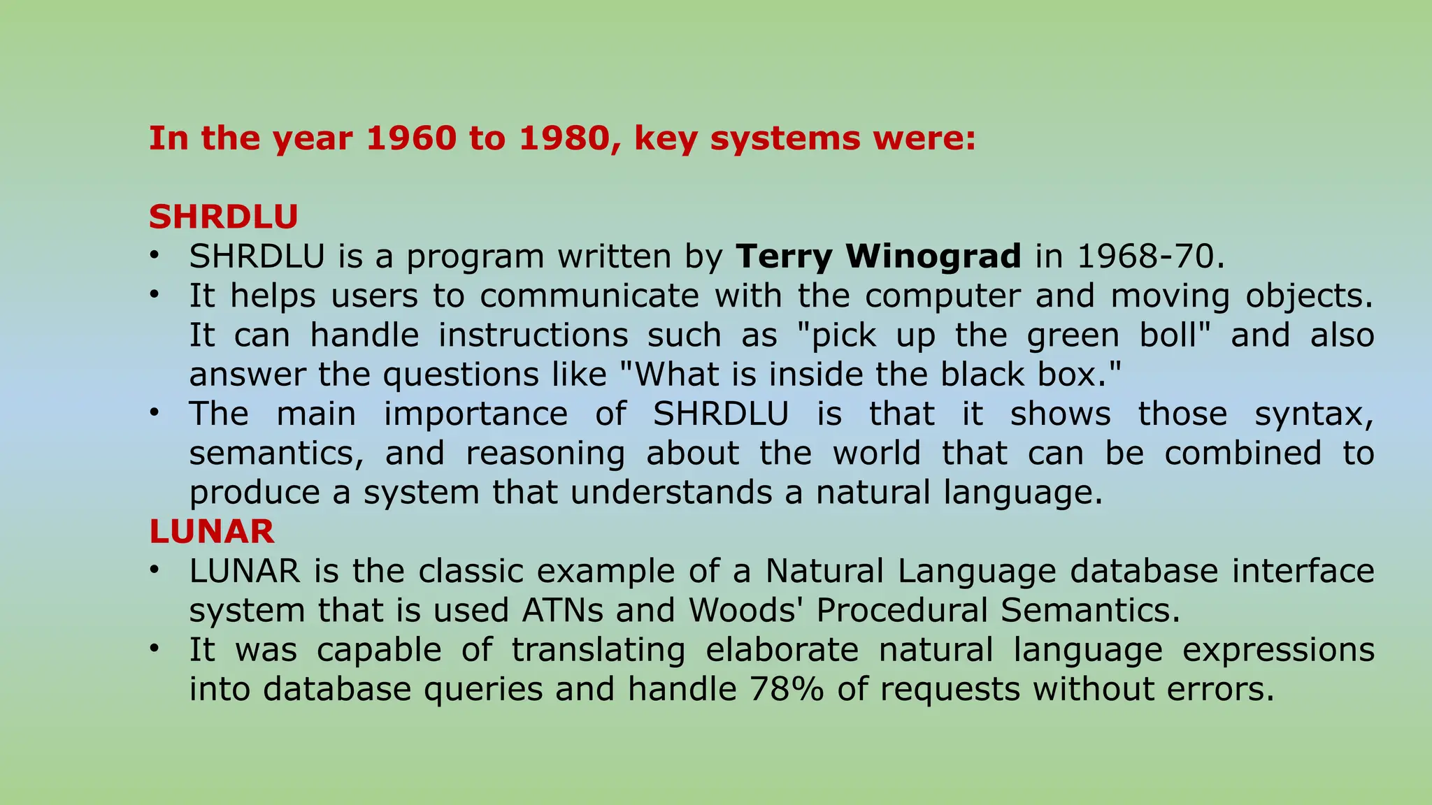 In the year 1960 to 1980, key systems were:
SHRDLU
• SHRDLU is a program written by Terry Winograd in 1968-70.
• It helps users to communicate with the computer and moving objects.
It can handle instructions such as "pick up the green boll" and also
answer the questions like "What is inside the black box."
• The main importance of SHRDLU is that it shows those syntax,
semantics, and reasoning about the world that can be combined to
produce a system that understands a natural language.
LUNAR
• LUNAR is the classic example of a Natural Language database interface
system that is used ATNs and Woods' Procedural Semantics.
• It was capable of translating elaborate natural language expressions
into database queries and handle 78% of requests without errors.
 
