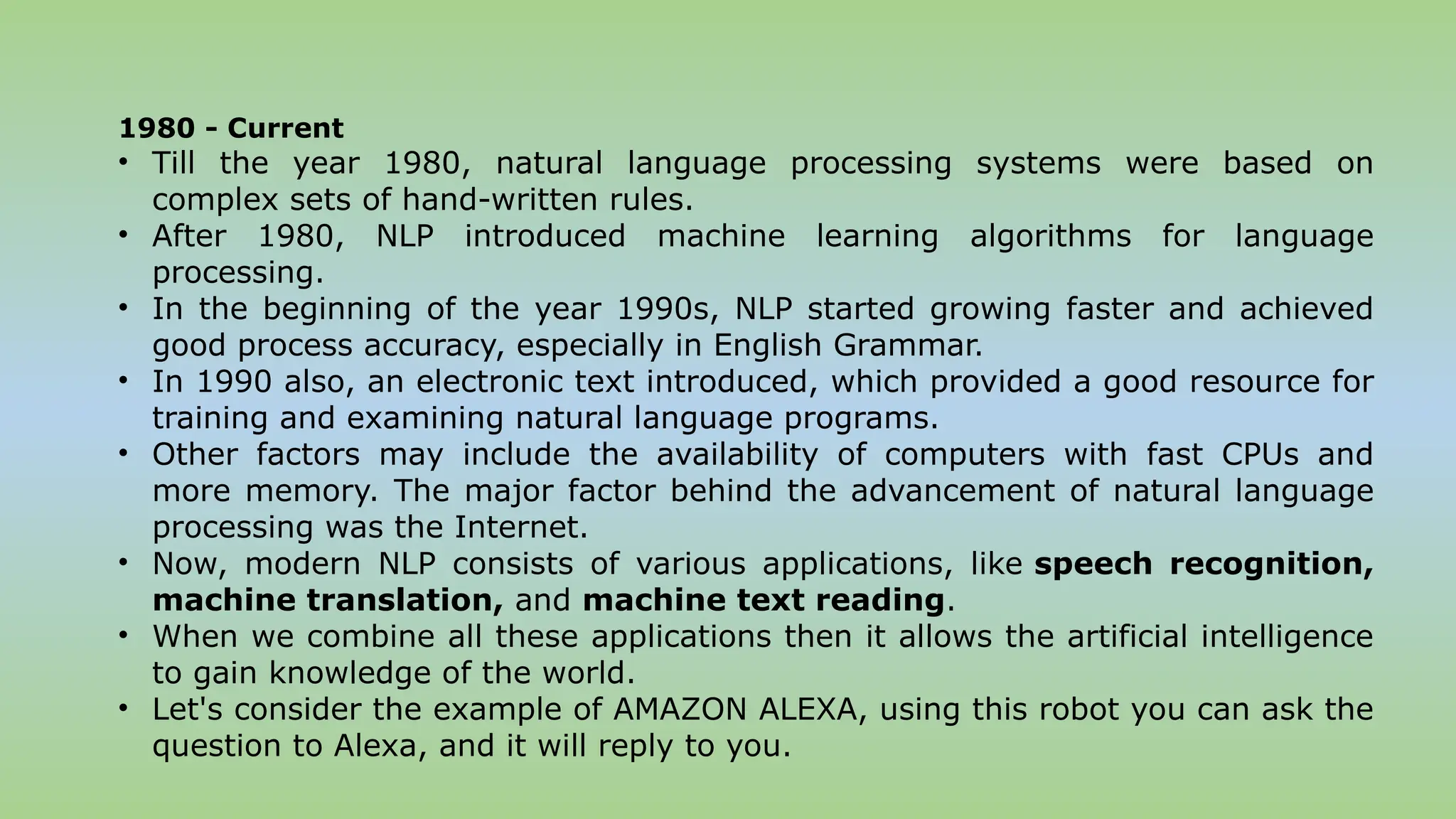 1980 - Current
• Till the year 1980, natural language processing systems were based on
complex sets of hand-written rules.
• After 1980, NLP introduced machine learning algorithms for language
processing.
• In the beginning of the year 1990s, NLP started growing faster and achieved
good process accuracy, especially in English Grammar.
• In 1990 also, an electronic text introduced, which provided a good resource for
training and examining natural language programs.
• Other factors may include the availability of computers with fast CPUs and
more memory. The major factor behind the advancement of natural language
processing was the Internet.
• Now, modern NLP consists of various applications, like speech recognition,
machine translation, and machine text reading.
• When we combine all these applications then it allows the artificial intelligence
to gain knowledge of the world.
• Let's consider the example of AMAZON ALEXA, using this robot you can ask the
question to Alexa, and it will reply to you.
 