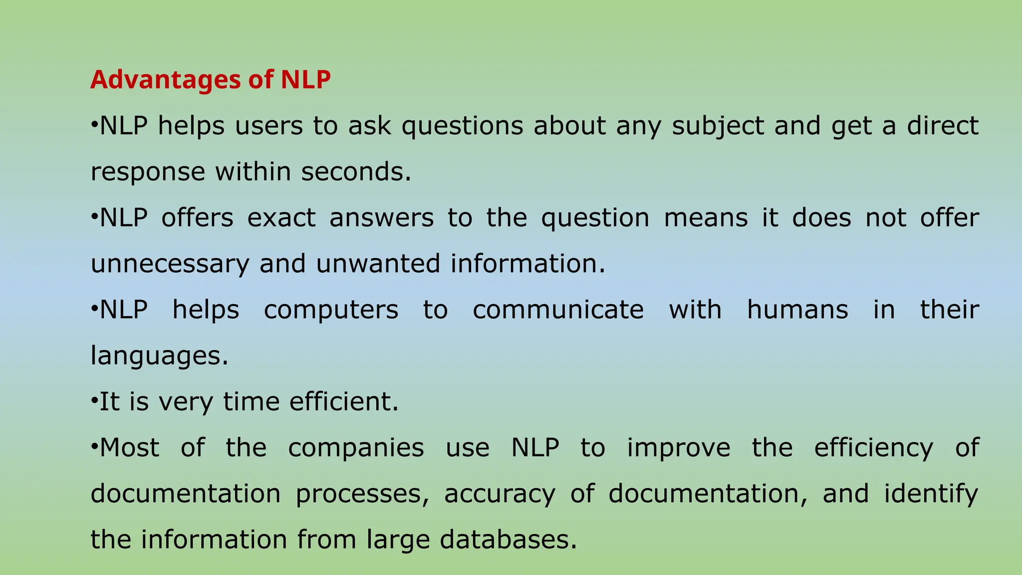 Advantages of NLP
•NLP helps users to ask questions about any subject and get a direct
response within seconds.
•NLP offers exact answers to the question means it does not offer
unnecessary and unwanted information.
•NLP helps computers to communicate with humans in their
languages.
•It is very time efficient.
•Most of the companies use NLP to improve the efficiency of
documentation processes, accuracy of documentation, and identify
the information from large databases.
 