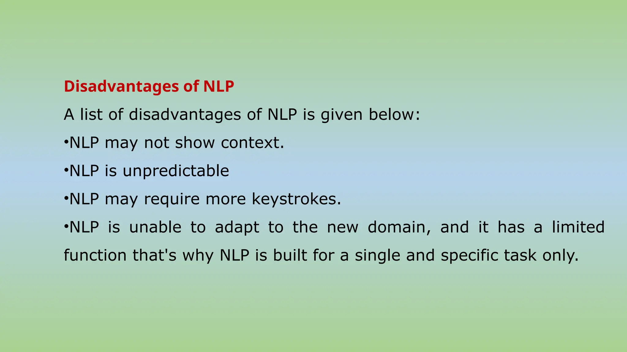 Disadvantages of NLP
A list of disadvantages of NLP is given below:
•NLP may not show context.
•NLP is unpredictable
•NLP may require more keystrokes.
•NLP is unable to adapt to the new domain, and it has a limited
function that's why NLP is built for a single and specific task only.
 