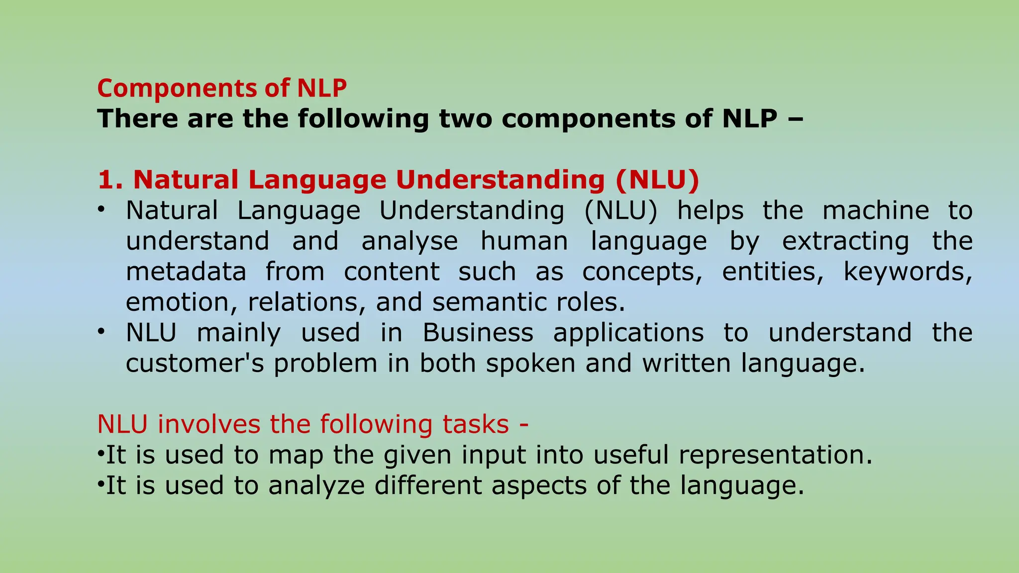 Components of NLP
There are the following two components of NLP –
1. Natural Language Understanding (NLU)
• Natural Language Understanding (NLU) helps the machine to
understand and analyse human language by extracting the
metadata from content such as concepts, entities, keywords,
emotion, relations, and semantic roles.
• NLU mainly used in Business applications to understand the
customer's problem in both spoken and written language.
NLU involves the following tasks -
•It is used to map the given input into useful representation.
•It is used to analyze different aspects of the language.
 