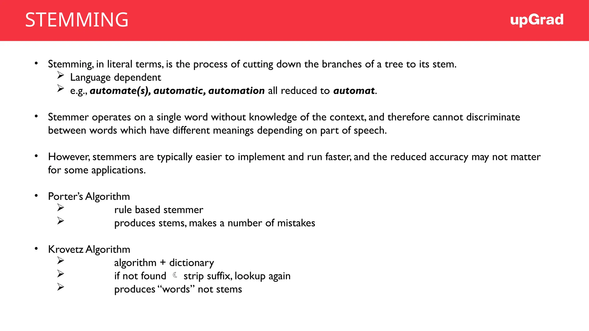 • Stemming, in literal terms, is the process of cutting down the branches of a tree to its stem.
 Language dependent
 e.g., automate(s), automatic, automation all reduced to automat.
• Stemmer operates on a single word without knowledge of the context, and therefore cannot discriminate
between words which have different meanings depending on part of speech.
• However, stemmers are typically easier to implement and run faster, and the reduced accuracy may not matter
for some applications.
• Porter’s Algorithm
 rule based stemmer
 produces stems, makes a number of mistakes
• Krovetz Algorithm
 algorithm + dictionary
 if not found  strip suffix, lookup again
 produces “words” not stems
STEMMING
 