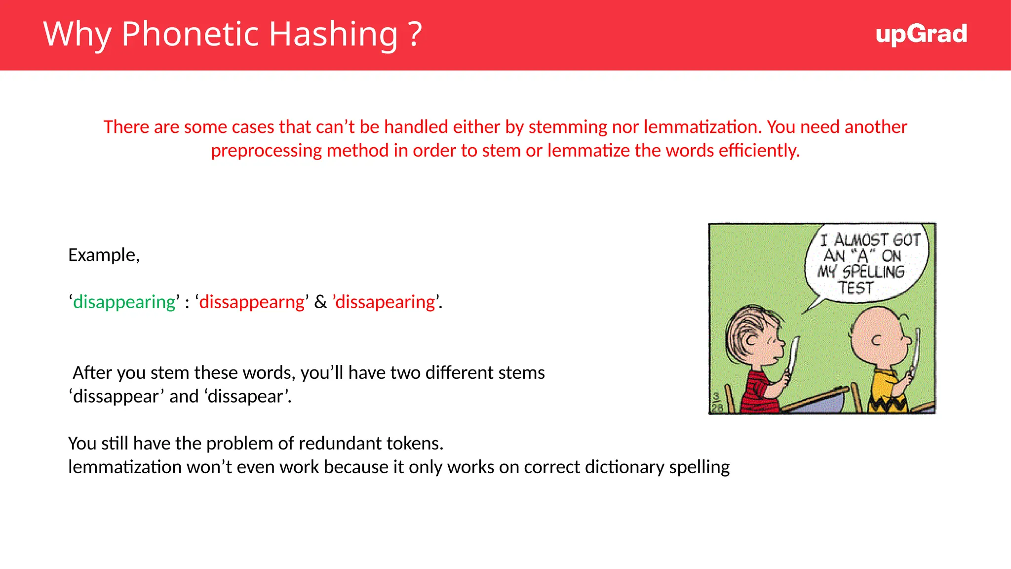 Why Phonetic Hashing ?
There are some cases that can’t be handled either by stemming nor lemmatization. You need another
preprocessing method in order to stem or lemmatize the words efficiently.
Example,
‘disappearing’ : ‘dissappearng’ & ’dissapearing’.
After you stem these words, you’ll have two different stems
‘dissappear’ and ‘dissapear’.
You still have the problem of redundant tokens.
lemmatization won’t even work because it only works on correct dictionary spelling
 