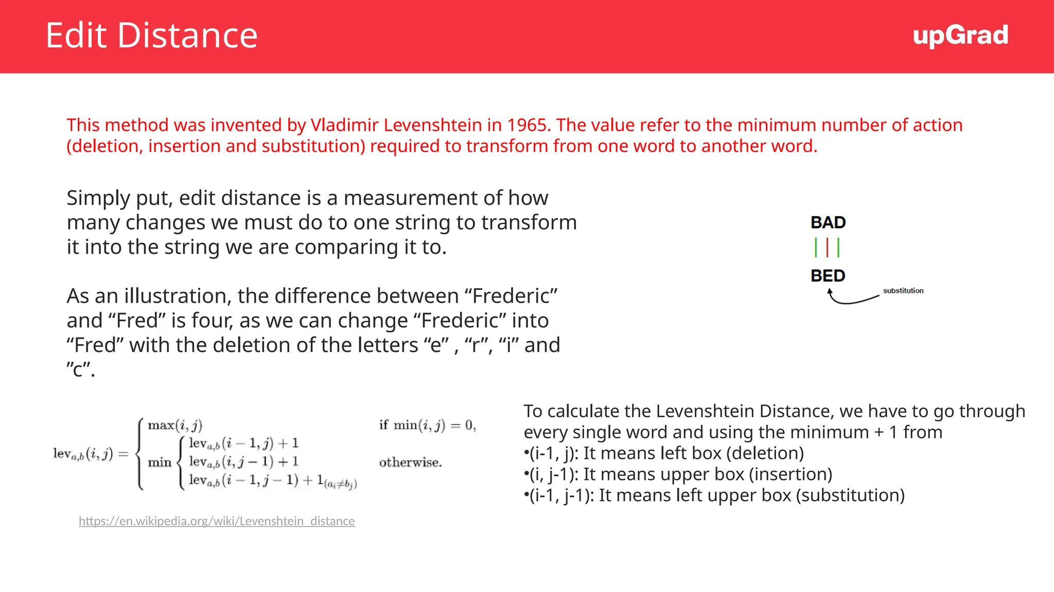 Edit Distance
This method was invented by Vladimir Levenshtein in 1965. The value refer to the minimum number of action
(deletion, insertion and substitution) required to transform from one word to another word.
Simply put, edit distance is a measurement of how
many changes we must do to one string to transform
it into the string we are comparing it to.
As an illustration, the difference between “Frederic”
and “Fred” is four, as we can change “Frederic” into
“Fred” with the deletion of the letters “e” , “r”, “i” and
”c”.
To calculate the Levenshtein Distance, we have to go through
every single word and using the minimum + 1 from
•(i-1, j): It means left box (deletion)
•(i, j-1): It means upper box (insertion)
•(i-1, j-1): It means left upper box (substitution)
https://en.wikipedia.org/wiki/Levenshtein_distance
 