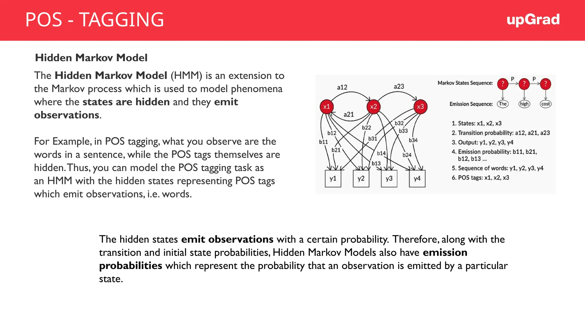 Hidden Markov Model
The Hidden Markov Model (HMM) is an extension to
the Markov process which is used to model phenomena
where the states are hidden and they emit
observations.
For Example, in POS tagging, what you observe are the
words in a sentence, while the POS tags themselves are
hidden.Thus, you can model the POS tagging task as
an HMM with the hidden states representing POS tags
which emit observations, i.e. words.
The hidden states emit observations with a certain probability. Therefore, along with the
transition and initial state probabilities, Hidden Markov Models also have emission
probabilities which represent the probability that an observation is emitted by a particular
state.
POS - TAGGING
 