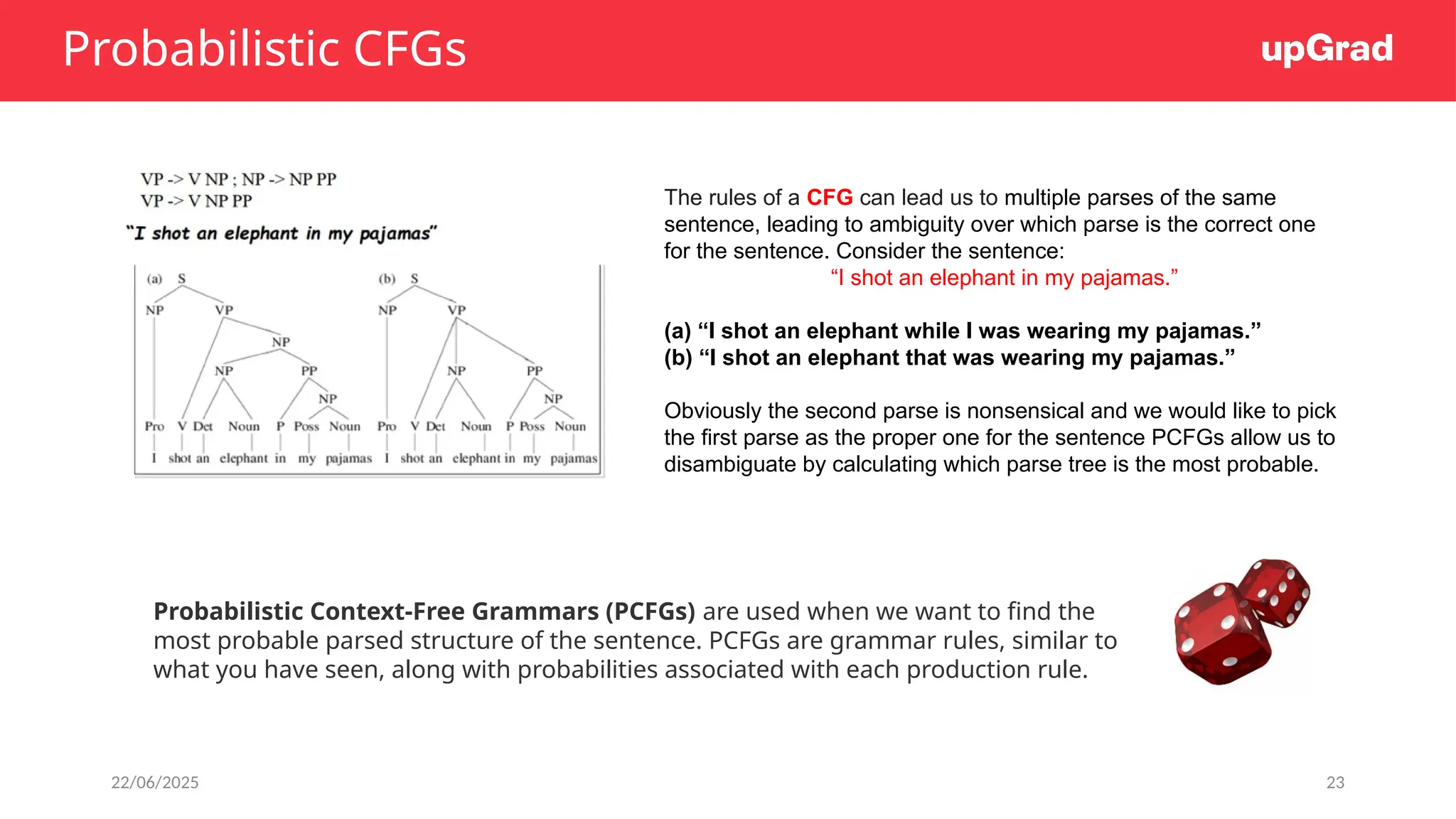 22/06/2025 23
Probabilistic CFGs
Probabilistic Context-Free Grammars (PCFGs) are used when we want to find the
most probable parsed structure of the sentence. PCFGs are grammar rules, similar to
what you have seen, along with probabilities associated with each production rule.
The rules of a CFG can lead us to multiple parses of the same
sentence, leading to ambiguity over which parse is the correct one
for the sentence. Consider the sentence:
“I shot an elephant in my pajamas.”
(a) “I shot an elephant while I was wearing my pajamas.”
(b) “I shot an elephant that was wearing my pajamas.”
Obviously the second parse is nonsensical and we would like to pick
the first parse as the proper one for the sentence PCFGs allow us to
disambiguate by calculating which parse tree is the most probable.
 