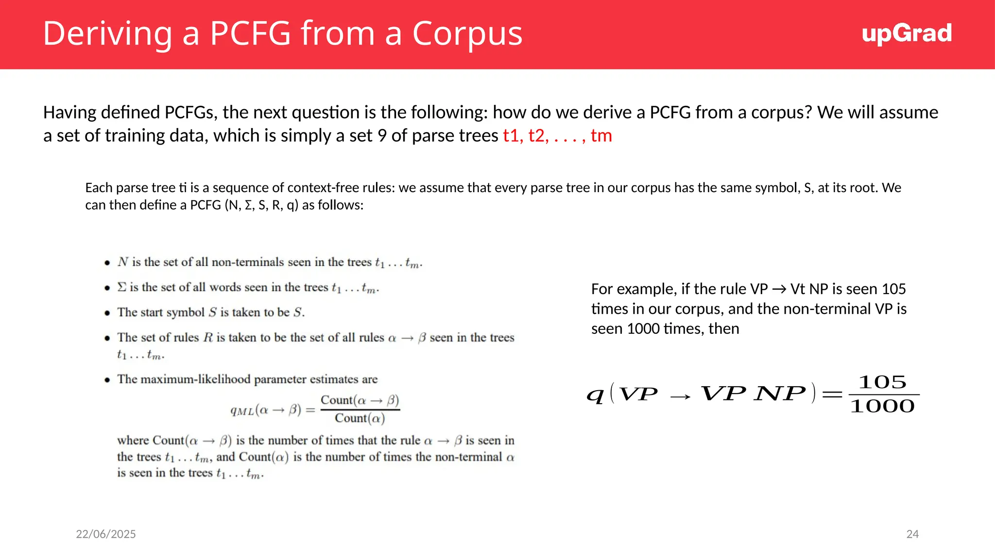 22/06/2025 24
Deriving a PCFG from a Corpus
Having defined PCFGs, the next question is the following: how do we derive a PCFG from a corpus? We will assume
a set of training data, which is simply a set 9 of parse trees t1, t2, . . . , tm
Each parse tree ti is a sequence of context-free rules: we assume that every parse tree in our corpus has the same symbol, S, at its root. We
can then define a PCFG (N, Σ, S, R, q) as follows:
For example, if the rule VP → Vt NP is seen 105
times in our corpus, and the non-terminal VP is
seen 1000 times, then
𝑞 (VP →𝑉𝑃 𝑁𝑃 )=
105
1000
 