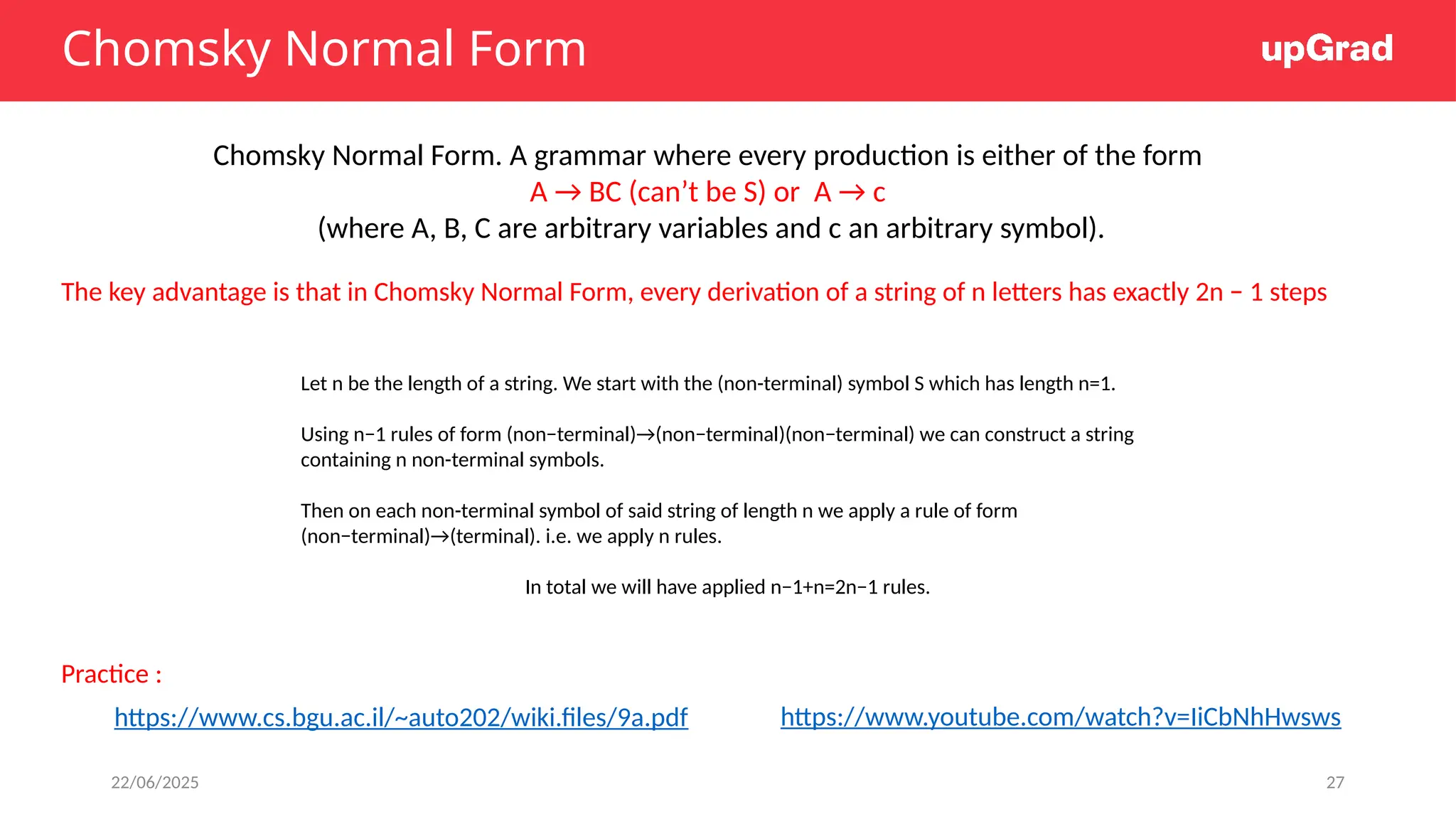 22/06/2025 27
Chomsky Normal Form
Chomsky Normal Form. A grammar where every production is either of the form
A → BC (can’t be S) or A → c
(where A, B, C are arbitrary variables and c an arbitrary symbol).
The key advantage is that in Chomsky Normal Form, every derivation of a string of n letters has exactly 2n − 1 steps
https://www.cs.bgu.ac.il/~auto202/wiki.files/9a.pdf
Let n be the length of a string. We start with the (non-terminal) symbol S which has length n=1.
Using n−1 rules of form (non−terminal)→(non−terminal)(non−terminal) we can construct a string
containing n non-terminal symbols.
Then on each non-terminal symbol of said string of length n we apply a rule of form
(non−terminal)→(terminal). i.e. we apply n rules.
In total we will have applied n−1+n=2n−1 rules.
https://www.youtube.com/watch?v=IiCbNhHwsws
Practice :
 