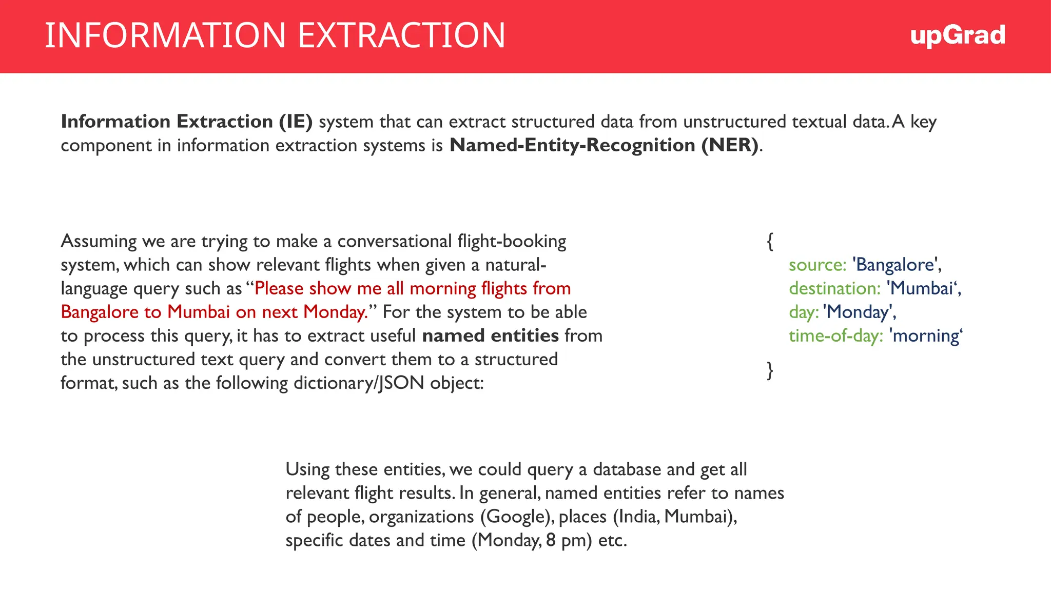 Information Extraction (IE) system that can extract structured data from unstructured textual data.A key
component in information extraction systems is Named-Entity-Recognition (NER).
Assuming we are trying to make a conversational flight-booking
system, which can show relevant flights when given a natural-
language query such as “Please show me all morning flights from
Bangalore to Mumbai on next Monday.” For the system to be able
to process this query, it has to extract useful named entities from
the unstructured text query and convert them to a structured
format, such as the following dictionary/JSON object:
{
source: 'Bangalore',
destination: 'Mumbai‘,
day: 'Monday',
time-of-day: 'morning‘
}
Using these entities, we could query a database and get all
relevant flight results. In general, named entities refer to names
of people, organizations (Google), places (India, Mumbai),
specific dates and time (Monday, 8 pm) etc.
INFORMATION EXTRACTION
 
