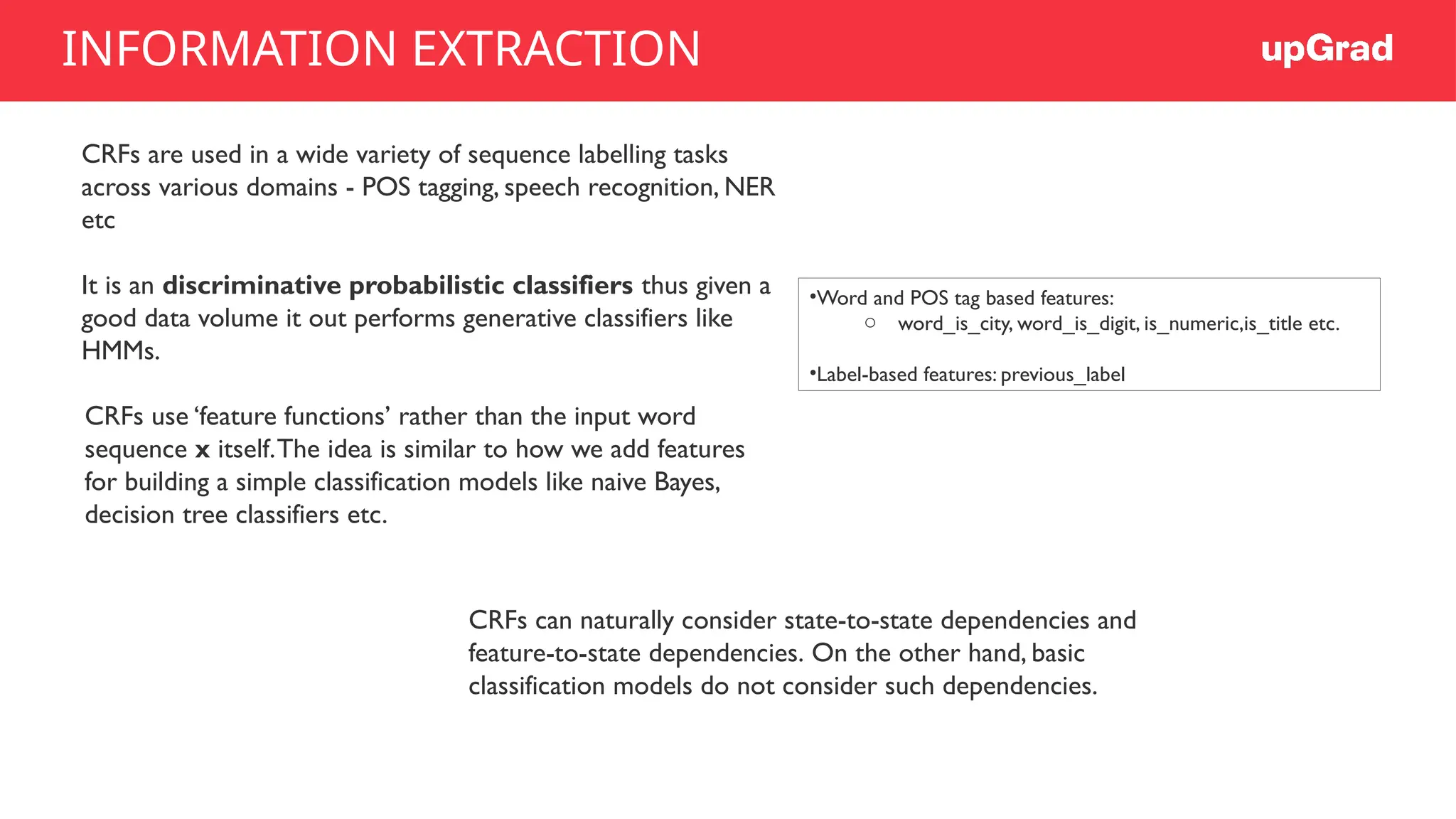 CRFs are used in a wide variety of sequence labelling tasks
across various domains - POS tagging, speech recognition, NER
etc
It is an discriminative probabilistic classifiers thus given a
good data volume it out performs generative classifiers like
HMMs.
CRFs use ‘feature functions’ rather than the input word
sequence x itself.The idea is similar to how we add features
for building a simple classification models like naive Bayes,
decision tree classifiers etc.
•Word and POS tag based features:
o word_is_city, word_is_digit, is_numeric,is_title etc.
•Label-based features: previous_label
CRFs can naturally consider state-to-state dependencies and
feature-to-state dependencies. On the other hand, basic
classification models do not consider such dependencies.
INFORMATION EXTRACTION
 