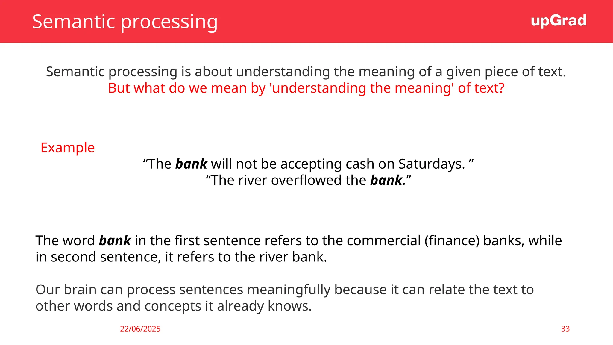 22/06/2025 33
Semantic processing
Semantic processing is about understanding the meaning of a given piece of text.
But what do we mean by 'understanding the meaning' of text?
Example
“The bank will not be accepting cash on Saturdays. ”
“The river overflowed the bank.”
The word bank in the first sentence refers to the commercial (finance) banks, while
in second sentence, it refers to the river bank.
Our brain can process sentences meaningfully because it can relate the text to
other words and concepts it already knows.
 