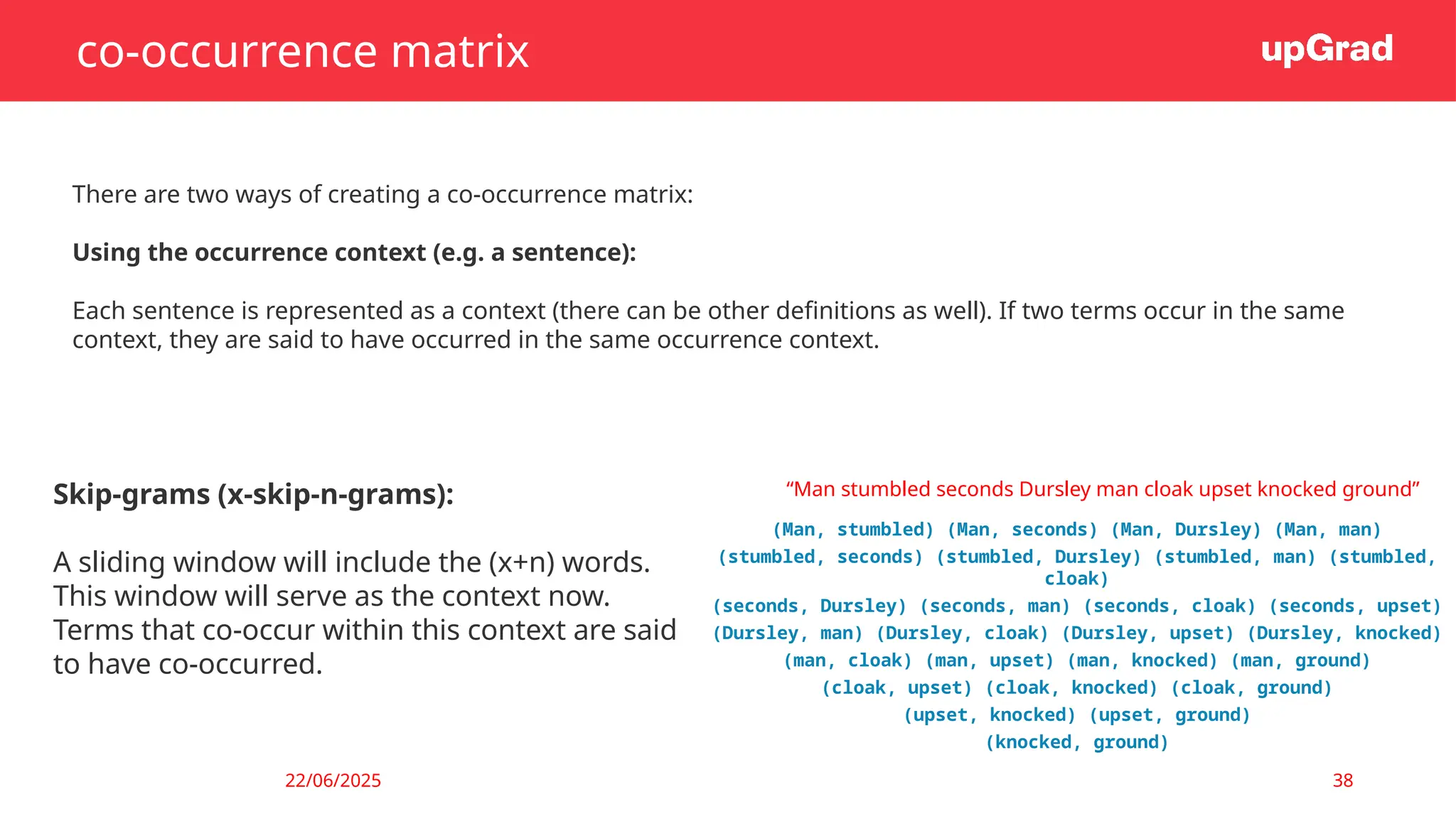 22/06/2025 38
co-occurrence matrix
There are two ways of creating a co-occurrence matrix:
Using the occurrence context (e.g. a sentence):
Each sentence is represented as a context (there can be other definitions as well). If two terms occur in the same
context, they are said to have occurred in the same occurrence context.
Skip-grams (x-skip-n-grams):
A sliding window will include the (x+n) words.
This window will serve as the context now.
Terms that co-occur within this context are said
to have co-occurred.
“Man stumbled seconds Dursley man cloak upset knocked ground”
(Man, stumbled) (Man, seconds) (Man, Dursley) (Man, man)
(stumbled, seconds) (stumbled, Dursley) (stumbled, man) (stumbled,
cloak)
(seconds, Dursley) (seconds, man) (seconds, cloak) (seconds, upset)
(Dursley, man) (Dursley, cloak) (Dursley, upset) (Dursley, knocked)
(man, cloak) (man, upset) (man, knocked) (man, ground)
(cloak, upset) (cloak, knocked) (cloak, ground)
(upset, knocked) (upset, ground)
(knocked, ground)
 