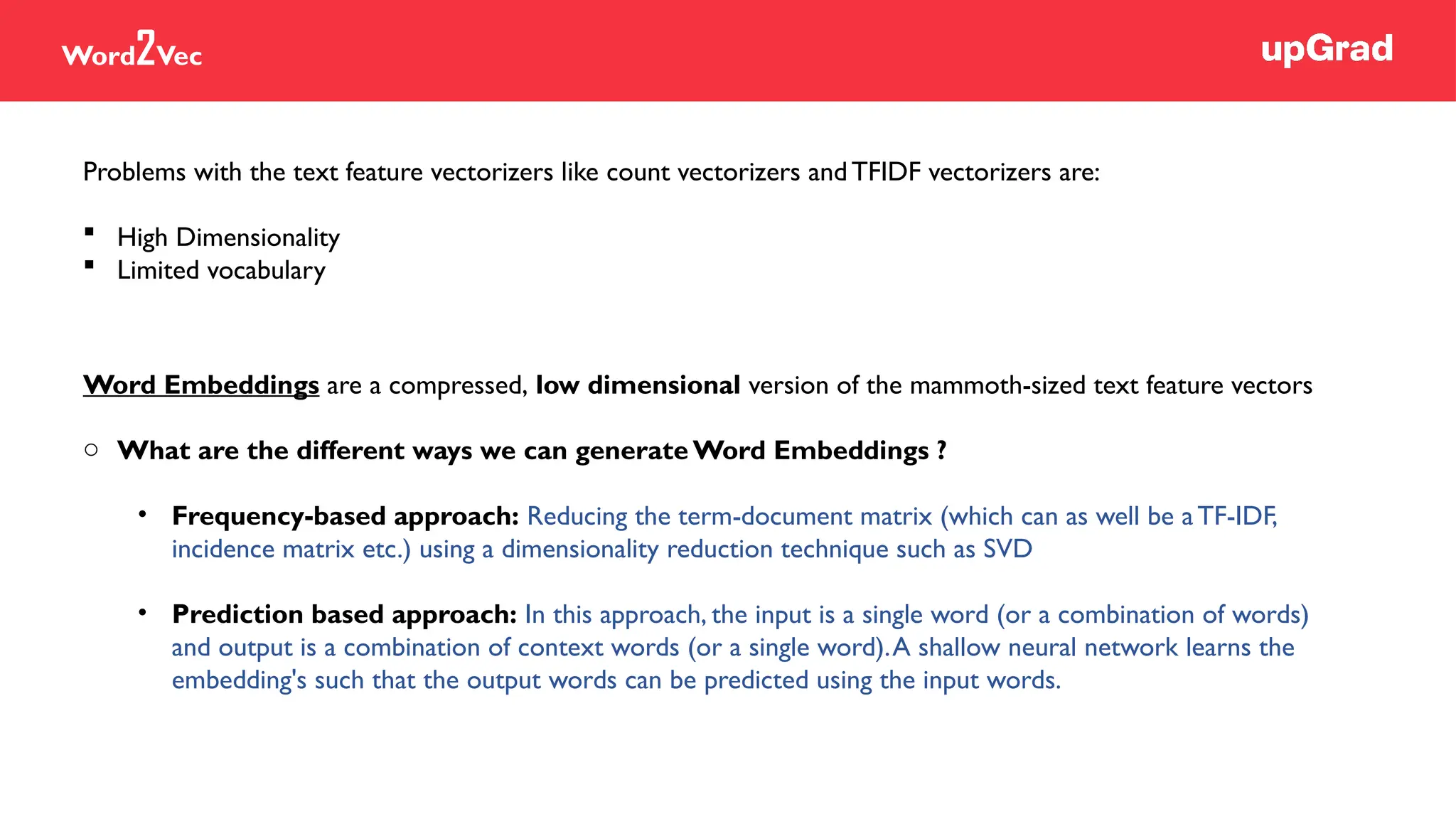 Word2Vec
Word Embeddings are a compressed, low dimensional version of the mammoth-sized text feature vectors
o What are the different ways we can generate Word Embeddings ?
• Frequency-based approach: Reducing the term-document matrix (which can as well be a TF-IDF,
incidence matrix etc.) using a dimensionality reduction technique such as SVD
• Prediction based approach: In this approach, the input is a single word (or a combination of words)
and output is a combination of context words (or a single word).A shallow neural network learns the
embedding's such that the output words can be predicted using the input words.
Problems with the text feature vectorizers like count vectorizers andTFIDF vectorizers are:
 High Dimensionality
 Limited vocabulary
 