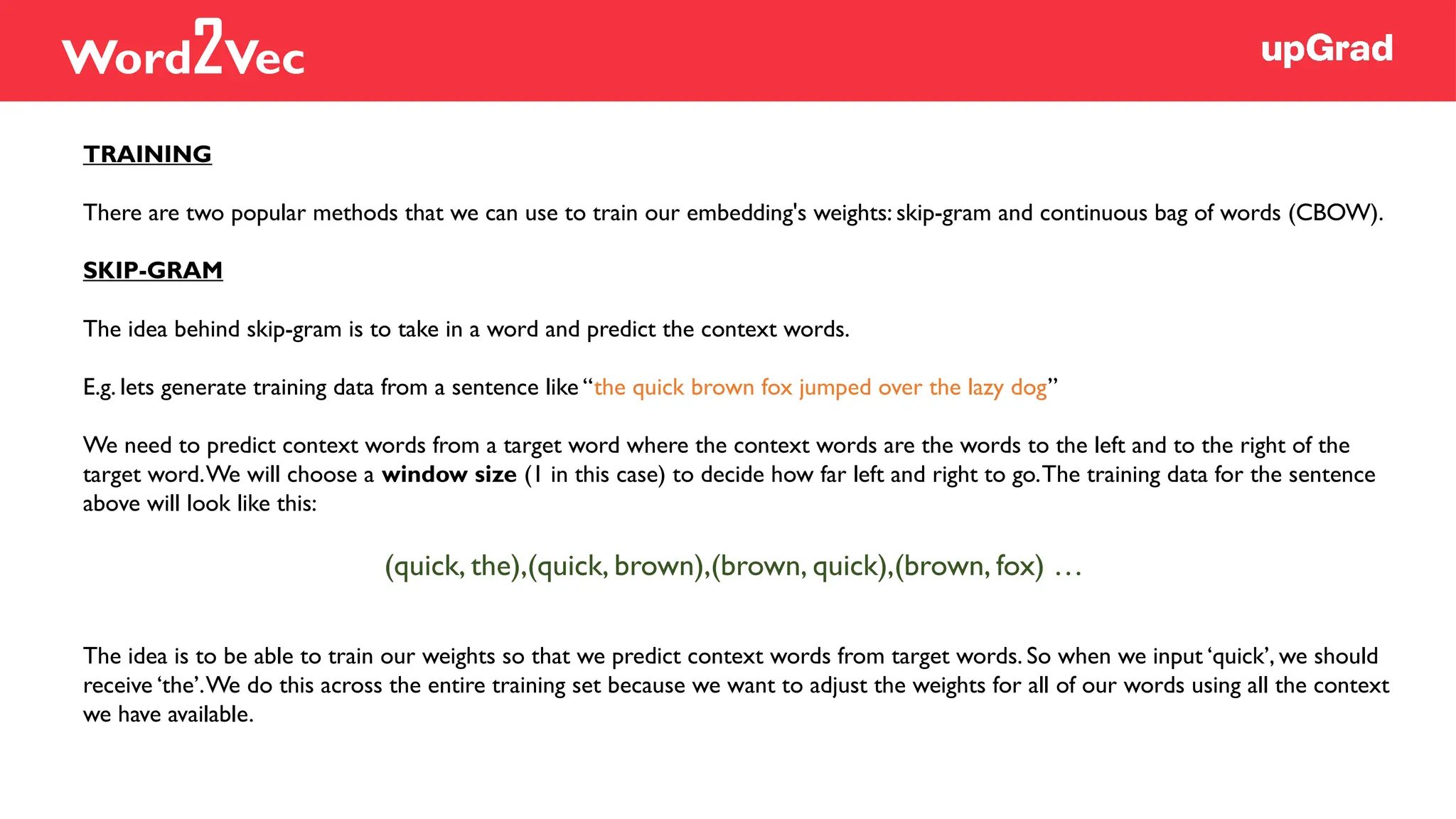 TRAINING
There are two popular methods that we can use to train our embedding's weights: skip-gram and continuous bag of words (CBOW).
SKIP-GRAM
The idea behind skip-gram is to take in a word and predict the context words.
E.g. lets generate training data from a sentence like “the quick brown fox jumped over the lazy dog”
We need to predict context words from a target word where the context words are the words to the left and to the right of the
target word.We will choose a window size (1 in this case) to decide how far left and right to go.The training data for the sentence
above will look like this:
(quick, the),(quick, brown),(brown, quick),(brown, fox) …
The idea is to be able to train our weights so that we predict context words from target words. So when we input ‘quick’, we should
receive ‘the’.We do this across the entire training set because we want to adjust the weights for all of our words using all the context
we have available.
Word2Vec
 