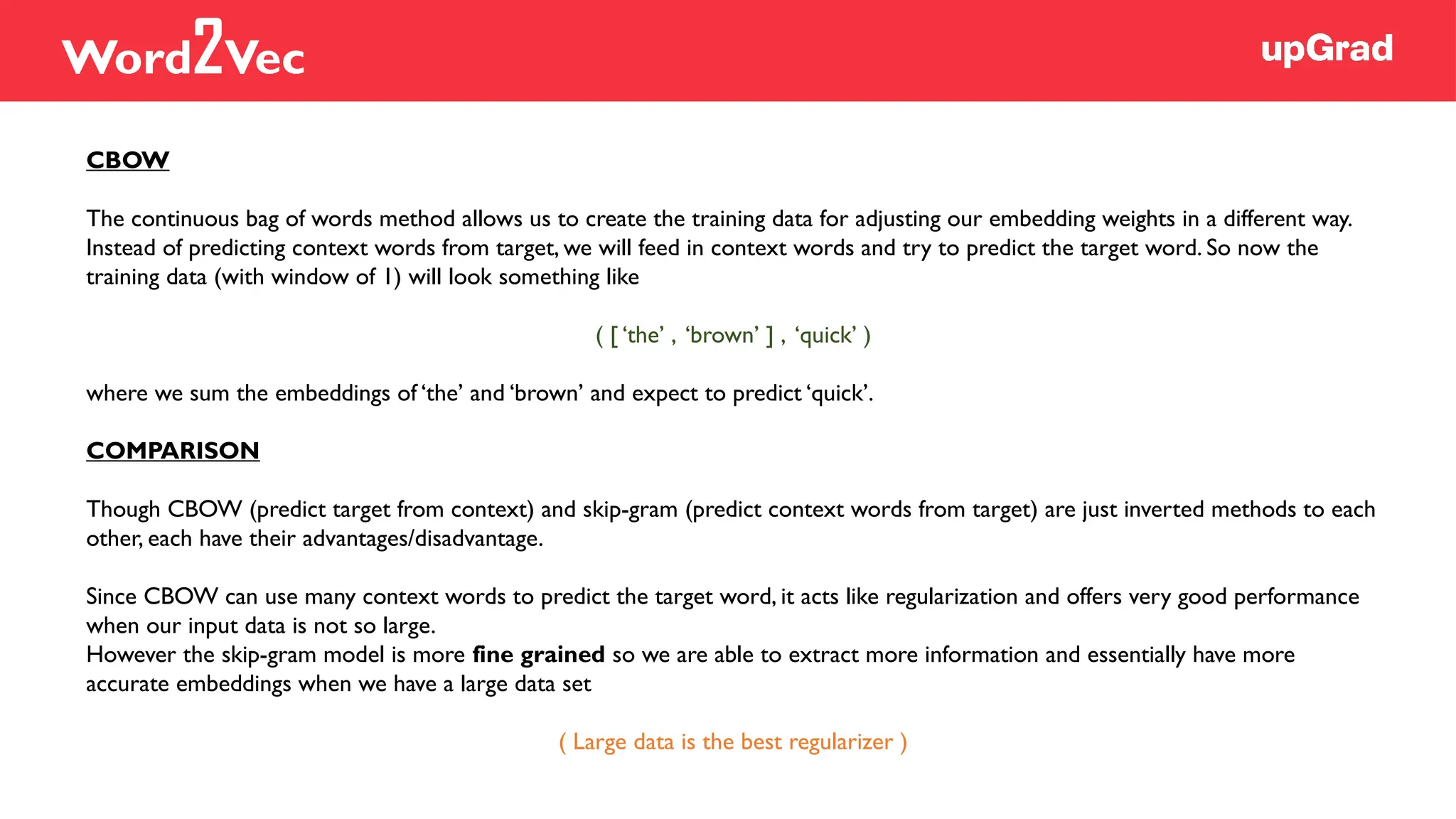 CBOW
The continuous bag of words method allows us to create the training data for adjusting our embedding weights in a different way.
Instead of predicting context words from target, we will feed in context words and try to predict the target word. So now the
training data (with window of 1) will look something like
( [ ‘the’ , ‘brown’ ] , ‘quick’ )
where we sum the embeddings of ‘the’ and ‘brown’ and expect to predict ‘quick’.
COMPARISON
Though CBOW (predict target from context) and skip-gram (predict context words from target) are just inverted methods to each
other, each have their advantages/disadvantage.
Since CBOW can use many context words to predict the target word, it acts like regularization and offers very good performance
when our input data is not so large.
However the skip-gram model is more fine grained so we are able to extract more information and essentially have more
accurate embeddings when we have a large data set
( Large data is the best regularizer )
Word2Vec
 