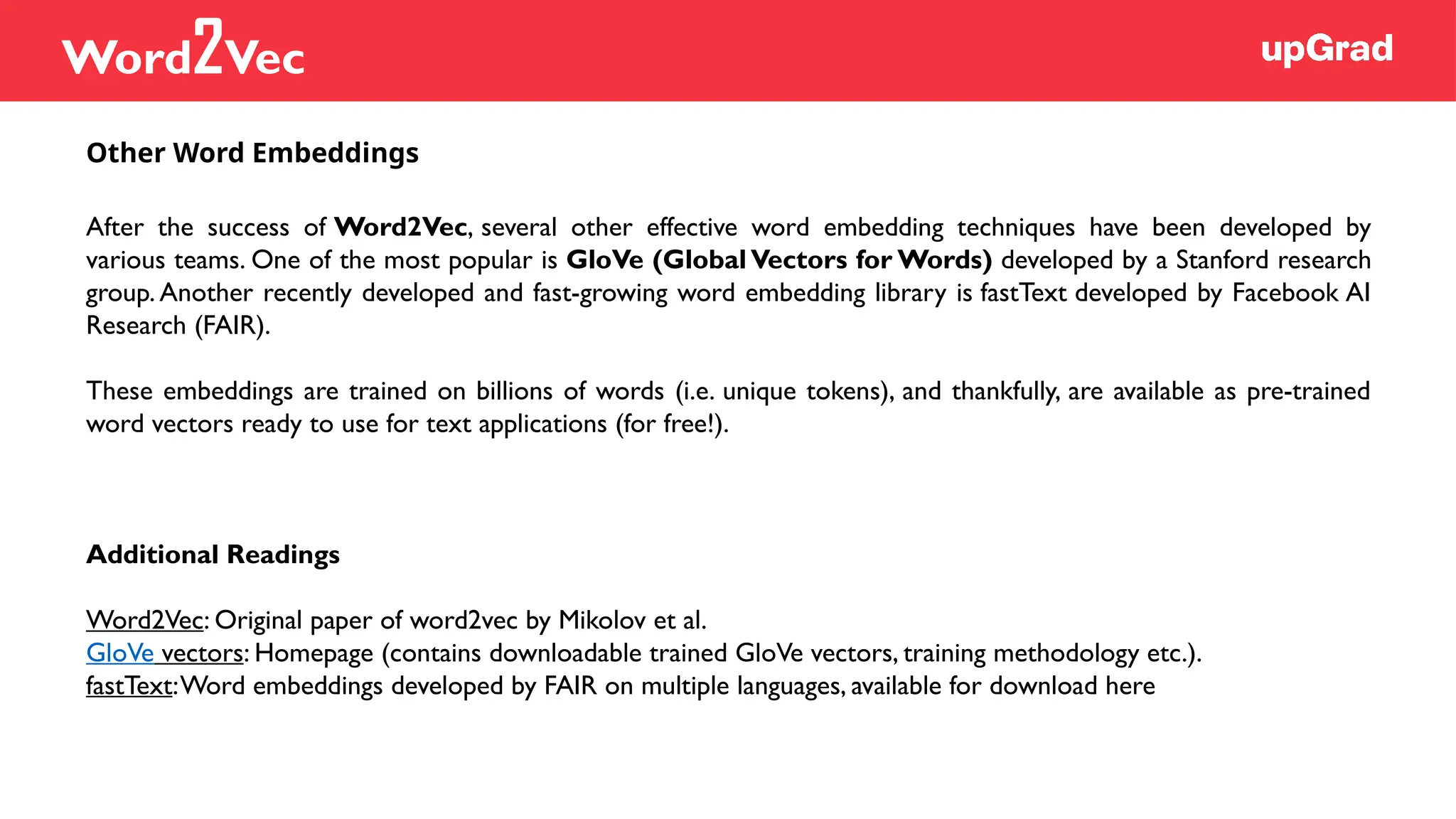 After the success of Word2Vec, several other effective word embedding techniques have been developed by
various teams. One of the most popular is GloVe (Global Vectors for Words) developed by a Stanford research
group. Another recently developed and fast-growing word embedding library is fastText developed by Facebook AI
Research (FAIR).
These embeddings are trained on billions of words (i.e. unique tokens), and thankfully, are available as pre-trained
word vectors ready to use for text applications (for free!).
Additional Readings
Word2Vec: Original paper of word2vec by Mikolov et al.
GloVe vectors: Homepage (contains downloadable trained GloVe vectors, training methodology etc.).
fastText:Word embeddings developed by FAIR on multiple languages, available for download here
Other Word Embeddings
Word2Vec
 