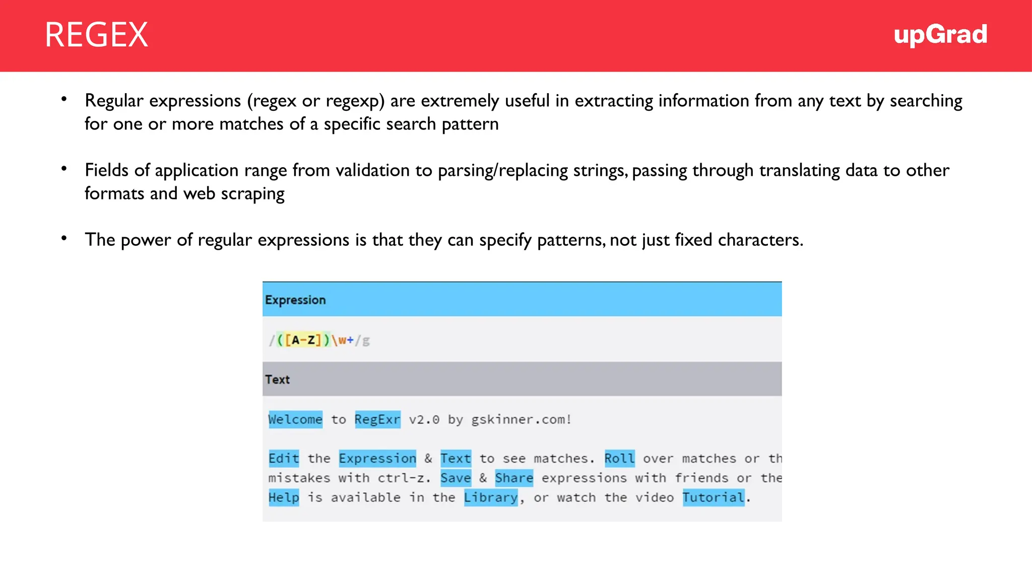 • Regular expressions (regex or regexp) are extremely useful in extracting information from any text by searching
for one or more matches of a specific search pattern
• Fields of application range from validation to parsing/replacing strings, passing through translating data to other
formats and web scraping
• The power of regular expressions is that they can specify patterns, not just fixed characters.
REGEX
 